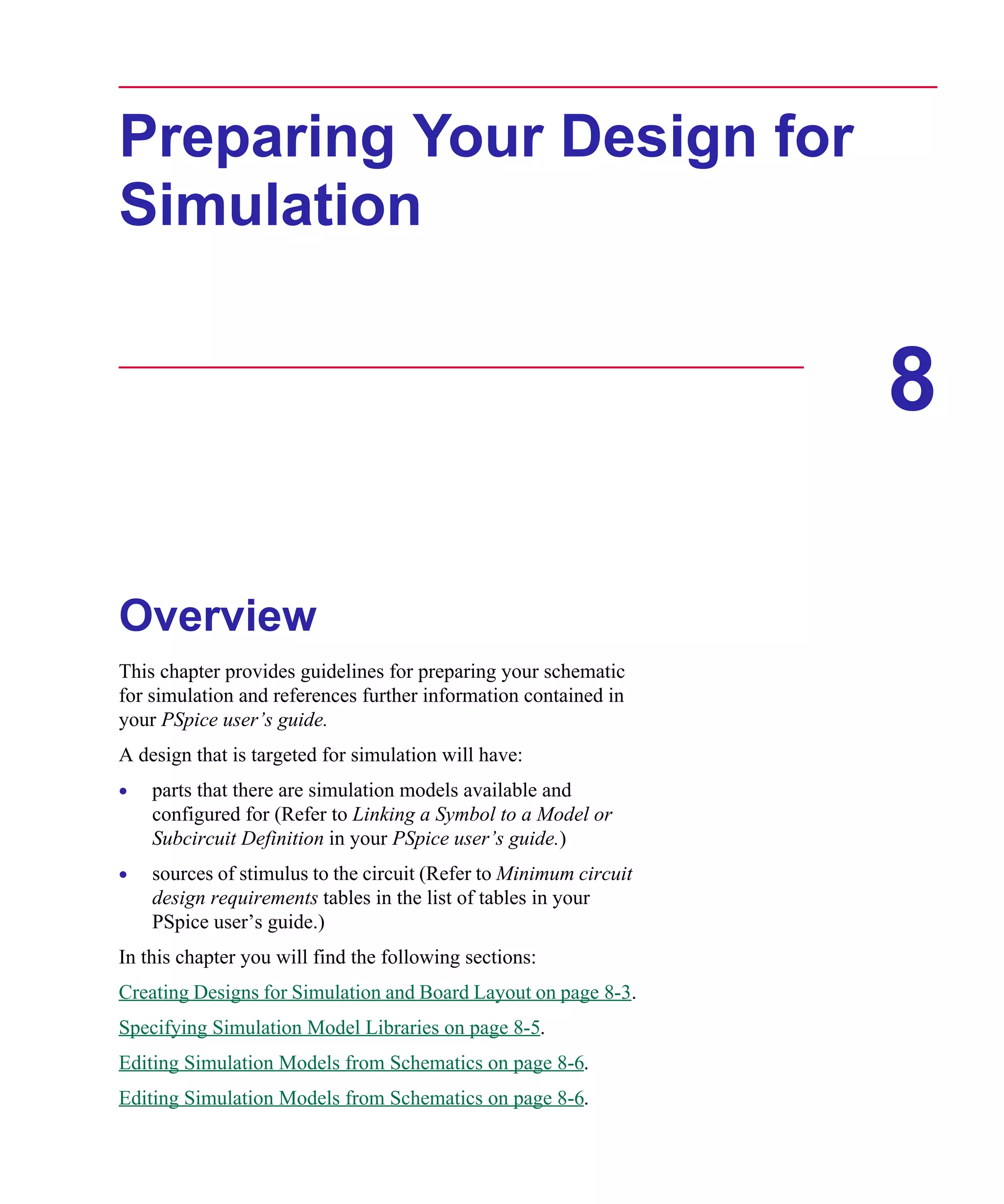 Scug.bk : 08PRPSIM.FMK Page 1 Monday, June 16, 1997 10:10 AM




      Preparing Your Design for
      Simulation


                                                                         8

      Overview
      This chapter provides guidelines for preparing your schematic
      for simulation and references further information contained in
      your PSpice user’s guide.
      A design that is targeted for simulation will have:
      •   parts that there are simulation models available and
          configured for (Refer to Linking a Symbol to a Model or
          Subcircuit Definition in your PSpice user’s guide.)
      •   sources of stimulus to the circuit (Refer to Minimum circuit
          design requirements tables in the list of tables in your
          PSpice user’s guide.)
      In this chapter you will find the following sections:
      Creating Designs for Simulation and Board Layout on page 8-3.
      Specifying Simulation Model Libraries on page 8-5.
      Editing Simulation Models from Schematics on page 8-6.
      Editing Simulation Models from Schematics on page 8-6.
 