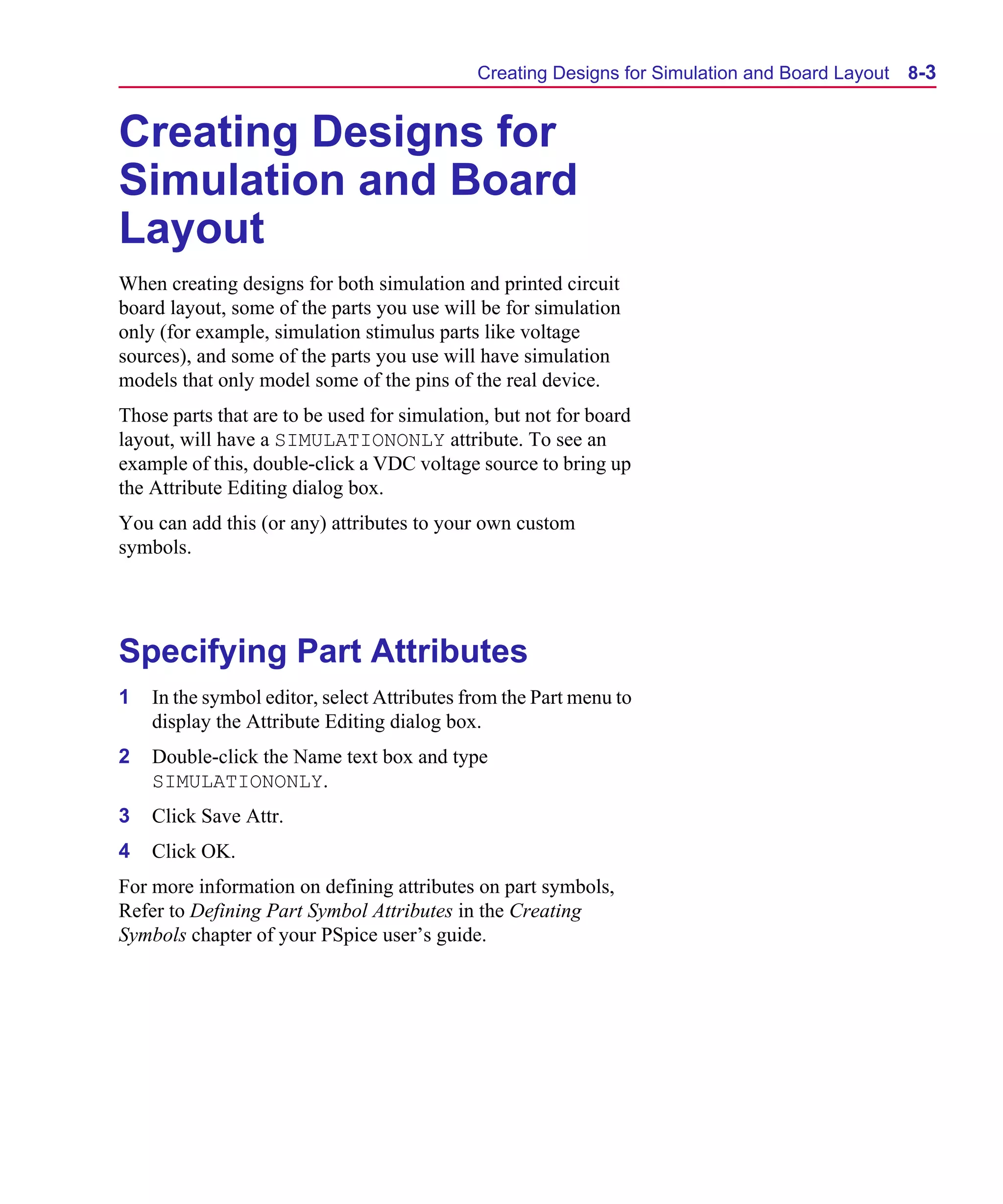 Scug.bk : 08PRPSIM.FMK Page 3 Monday, June 16, 1997 10:10 AM




                                                   Creating Designs for Simulation and Board Layout   8-3


      Creating Designs for
      Simulation and Board
      Layout
      When creating designs for both simulation and printed circuit
      board layout, some of the parts you use will be for simulation
      only (for example, simulation stimulus parts like voltage
      sources), and some of the parts you use will have simulation
      models that only model some of the pins of the real device.
      Those parts that are to be used for simulation, but not for board
      layout, will have a SIMULATIONONLY attribute. To see an
      example of this, double-click a VDC voltage source to bring up
      the Attribute Editing dialog box.
      You can add this (or any) attributes to your own custom
      symbols.




      Specifying Part Attributes
      1   In the symbol editor, select Attributes from the Part menu to
          display the Attribute Editing dialog box.
      2   Double-click the Name text box and type
          SIMULATIONONLY.
      3   Click Save Attr.
      4   Click OK.
      For more information on defining attributes on part symbols,
      Refer to Defining Part Symbol Attributes in the Creating
      Symbols chapter of your PSpice user’s guide.
 
