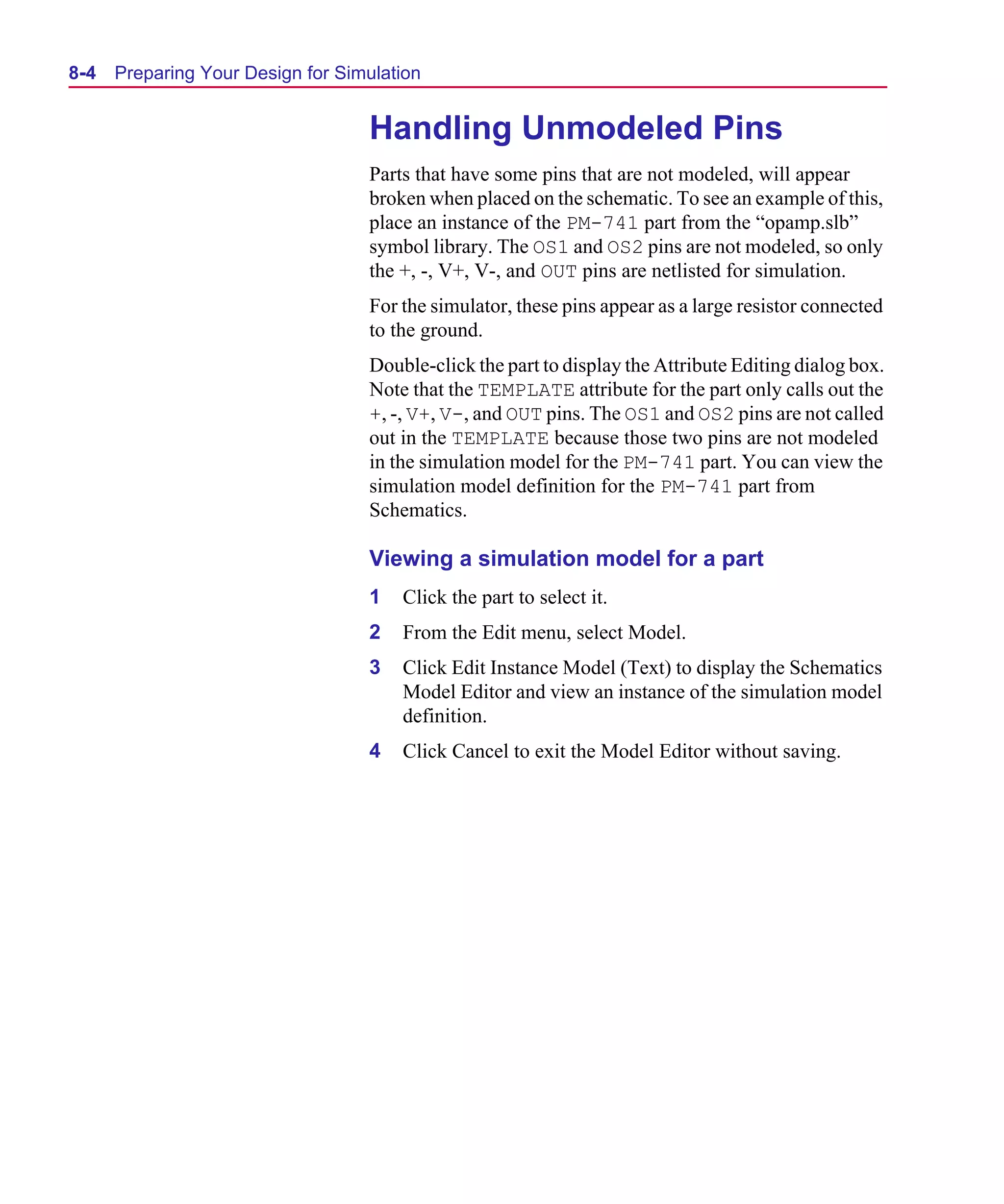 Scug.bk : 08PRPSIM.FMK Page 4 Monday, June 16, 1997 10:10 AM




  8-4   Preparing Your Design for Simulation


                                     Handling Unmodeled Pins
                                     Parts that have some pins that are not modeled, will appear
                                     broken when placed on the schematic. To see an example of this,
                                     place an instance of the PM-741 part from the “opamp.slb”
                                     symbol library. The OS1 and OS2 pins are not modeled, so only
                                     the +, -, V+, V-, and OUT pins are netlisted for simulation.
                                     For the simulator, these pins appear as a large resistor connected
                                     to the ground.
                                     Double-click the part to display the Attribute Editing dialog box.
                                     Note that the TEMPLATE attribute for the part only calls out the
                                     +, -, V+, V-, and OUT pins. The OS1 and OS2 pins are not called
                                     out in the TEMPLATE because those two pins are not modeled
                                     in the simulation model for the PM-741 part. You can view the
                                     simulation model definition for the PM-741 part from
                                     Schematics.

                                     Viewing a simulation model for a part
                                     1   Click the part to select it.
                                     2   From the Edit menu, select Model.
                                     3   Click Edit Instance Model (Text) to display the Schematics
                                         Model Editor and view an instance of the simulation model
                                         definition.
                                     4   Click Cancel to exit the Model Editor without saving.
 