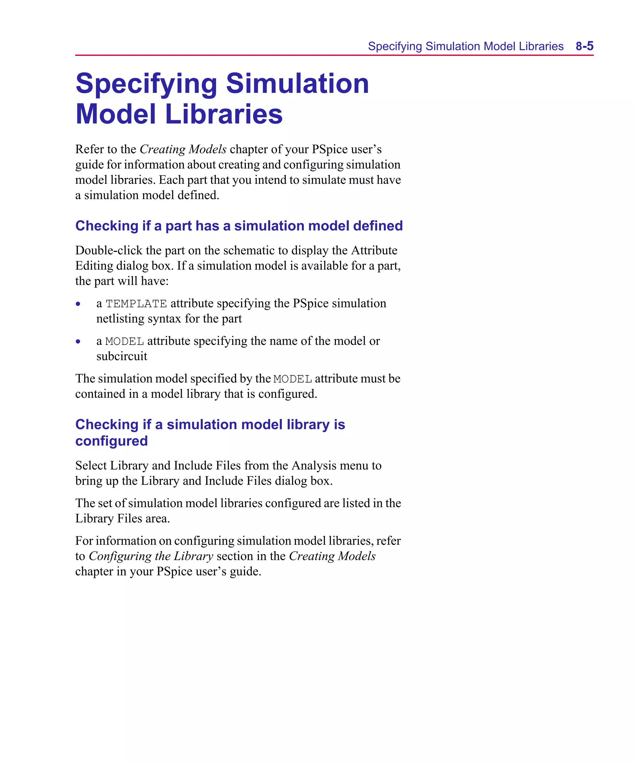 Scug.bk : 08PRPSIM.FMK Page 5 Monday, June 16, 1997 10:10 AM




                                                                 Specifying Simulation Model Libraries   8-5


      Specifying Simulation
      Model Libraries
      Refer to the Creating Models chapter of your PSpice user’s
      guide for information about creating and configuring simulation
      model libraries. Each part that you intend to simulate must have
      a simulation model defined.

      Checking if a part has a simulation model defined
      Double-click the part on the schematic to display the Attribute
      Editing dialog box. If a simulation model is available for a part,
      the part will have:
      •   a TEMPLATE attribute specifying the PSpice simulation
          netlisting syntax for the part
      •   a MODEL attribute specifying the name of the model or
          subcircuit
      The simulation model specified by the MODEL attribute must be
      contained in a model library that is configured.

      Checking if a simulation model library is
      configured
      Select Library and Include Files from the Analysis menu to
      bring up the Library and Include Files dialog box.
      The set of simulation model libraries configured are listed in the
      Library Files area.
      For information on configuring simulation model libraries, refer
      to Configuring the Library section in the Creating Models
      chapter in your PSpice user’s guide.
 