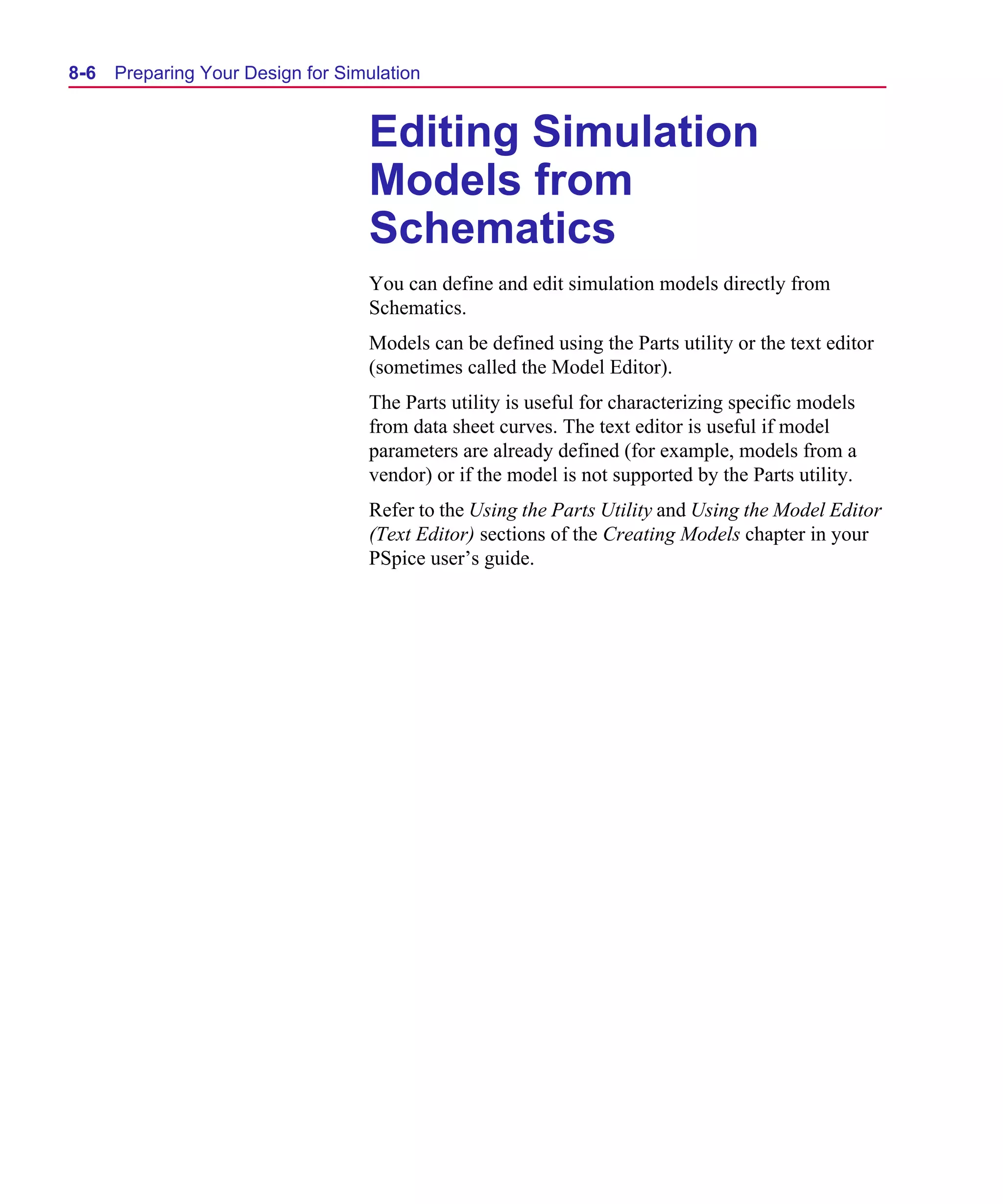 Scug.bk : 08PRPSIM.FMK Page 6 Monday, June 16, 1997 10:10 AM




  8-6   Preparing Your Design for Simulation


                                     Editing Simulation
                                     Models from
                                     Schematics
                                     You can define and edit simulation models directly from
                                     Schematics.
                                     Models can be defined using the Parts utility or the text editor
                                     (sometimes called the Model Editor).
                                     The Parts utility is useful for characterizing specific models
                                     from data sheet curves. The text editor is useful if model
                                     parameters are already defined (for example, models from a
                                     vendor) or if the model is not supported by the Parts utility.
                                     Refer to the Using the Parts Utility and Using the Model Editor
                                     (Text Editor) sections of the Creating Models chapter in your
                                     PSpice user’s guide.
 