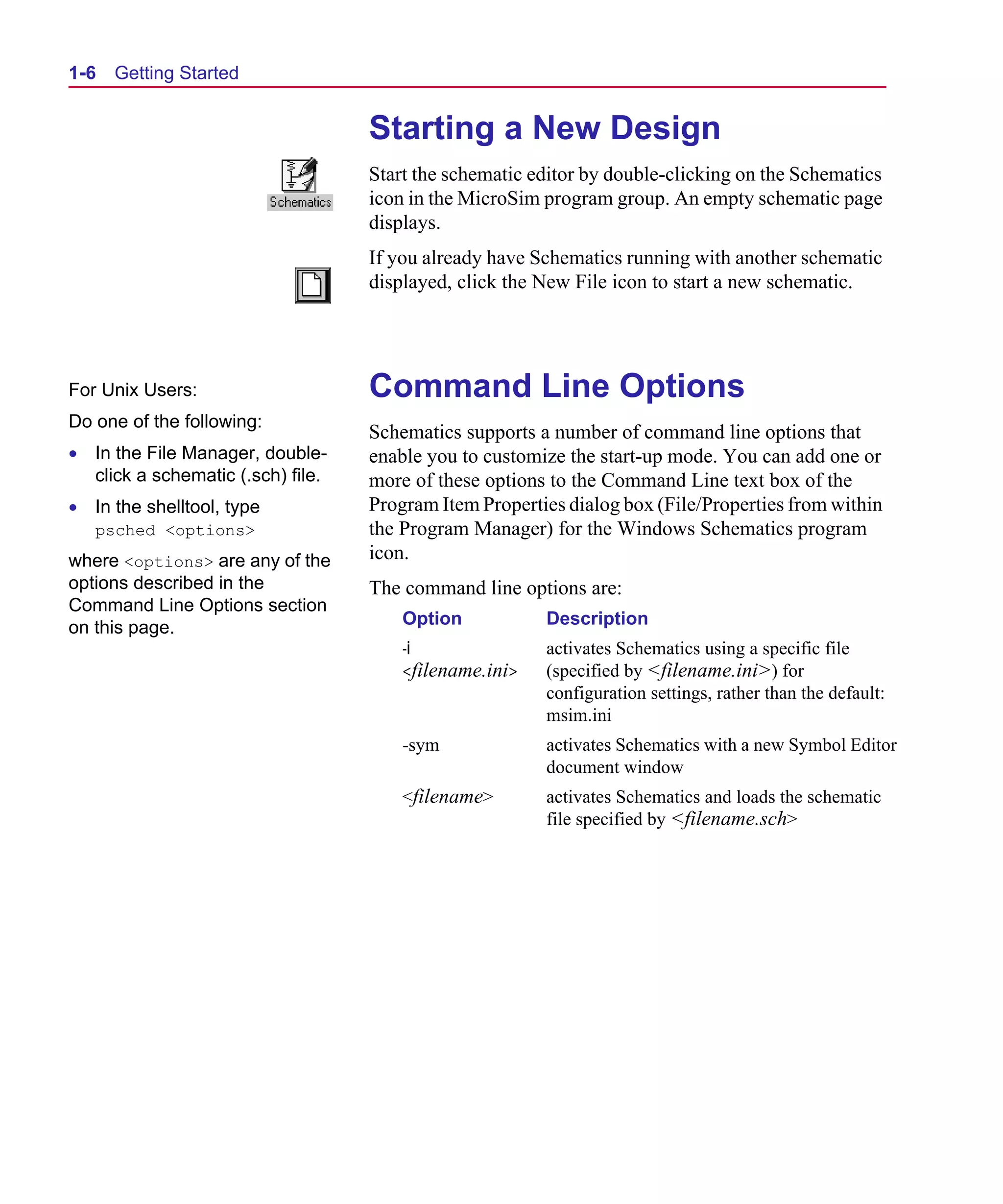 Scug.bk : 01GETSTD.FMK Page 6 Monday, June 16, 1997 10:10 AM




  1-6   Getting Started


                                     Starting a New Design
                                     Start the schematic editor by double-clicking on the Schematics
                                     icon in the MicroSim program group. An empty schematic page
                                     displays.
                                     If you already have Schematics running with another schematic
                                     displayed, click the New File icon to start a new schematic.




  For Unix Users:                    Command Line Options
  Do one of the following:
                                     Schematics supports a number of command line options that
  • In the File Manager, double-     enable you to customize the start-up mode. You can add one or
    click a schematic (.sch) file.   more of these options to the Command Line text box of the
  • In the shelltool, type           Program Item Properties dialog box (File/Properties from within
     psched <options>                the Program Manager) for the Windows Schematics program
  where <options> are any of the     icon.
  options described in the           The command line options are:
  Command Line Options section
  on this page.                          Option           Description
                                         -i               activates Schematics using a specific file
                                         <filename.ini>   (specified by <filename.ini>) for
                                                          configuration settings, rather than the default:
                                                          msim.ini
                                         -sym             activates Schematics with a new Symbol Editor
                                                          document window
                                         <filename>       activates Schematics and loads the schematic
                                                          file specified by <filename.sch>
 