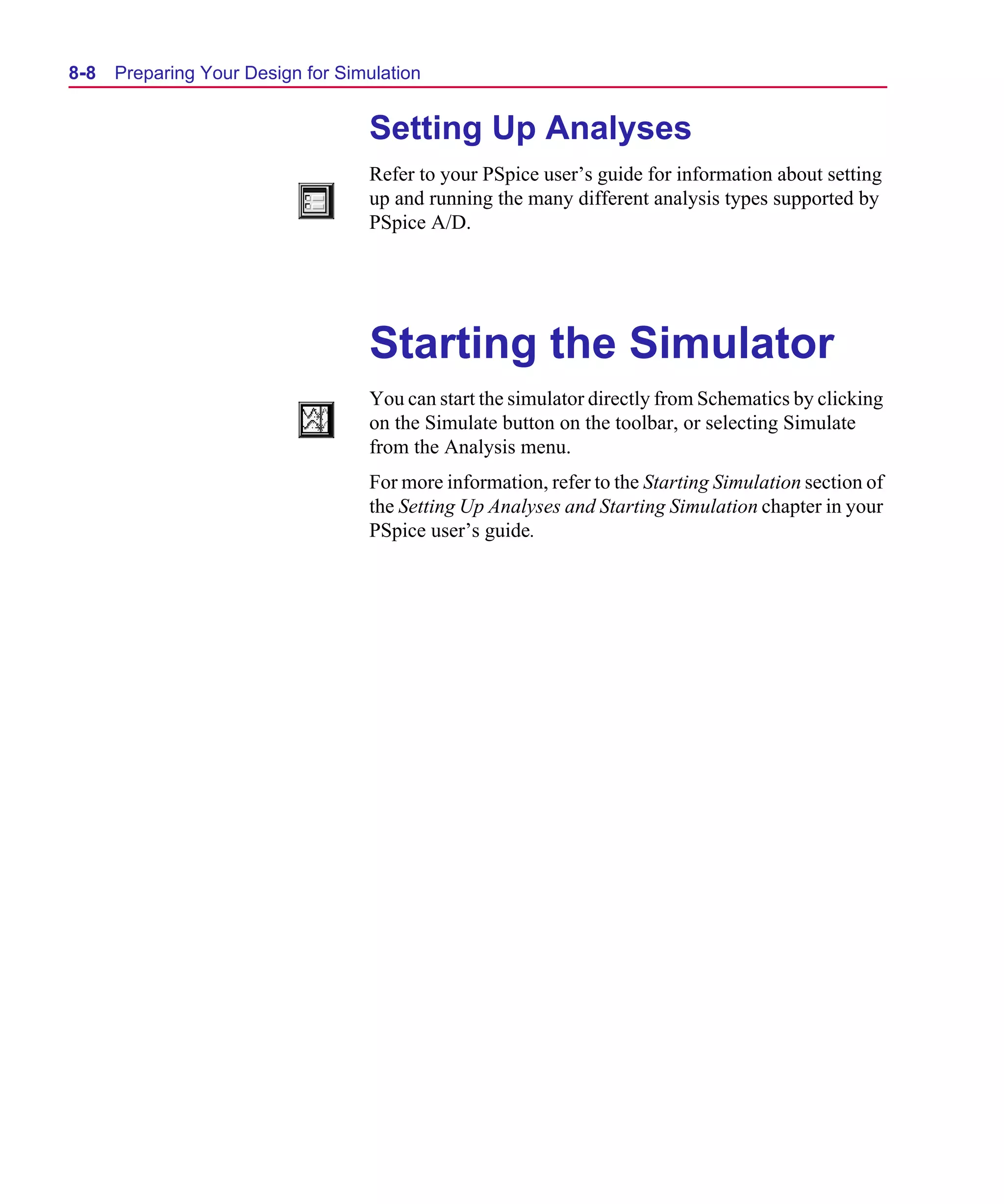 Scug.bk : 08PRPSIM.FMK Page 8 Monday, June 16, 1997 10:10 AM




  8-8   Preparing Your Design for Simulation


                                     Setting Up Analyses
                                     Refer to your PSpice user’s guide for information about setting
                                     up and running the many different analysis types supported by
                                     PSpice A/D.




                                     Starting the Simulator
                                     You can start the simulator directly from Schematics by clicking
                                     on the Simulate button on the toolbar, or selecting Simulate
                                     from the Analysis menu.
                                     For more information, refer to the Starting Simulation section of
                                     the Setting Up Analyses and Starting Simulation chapter in your
                                     PSpice user’s guide.
 