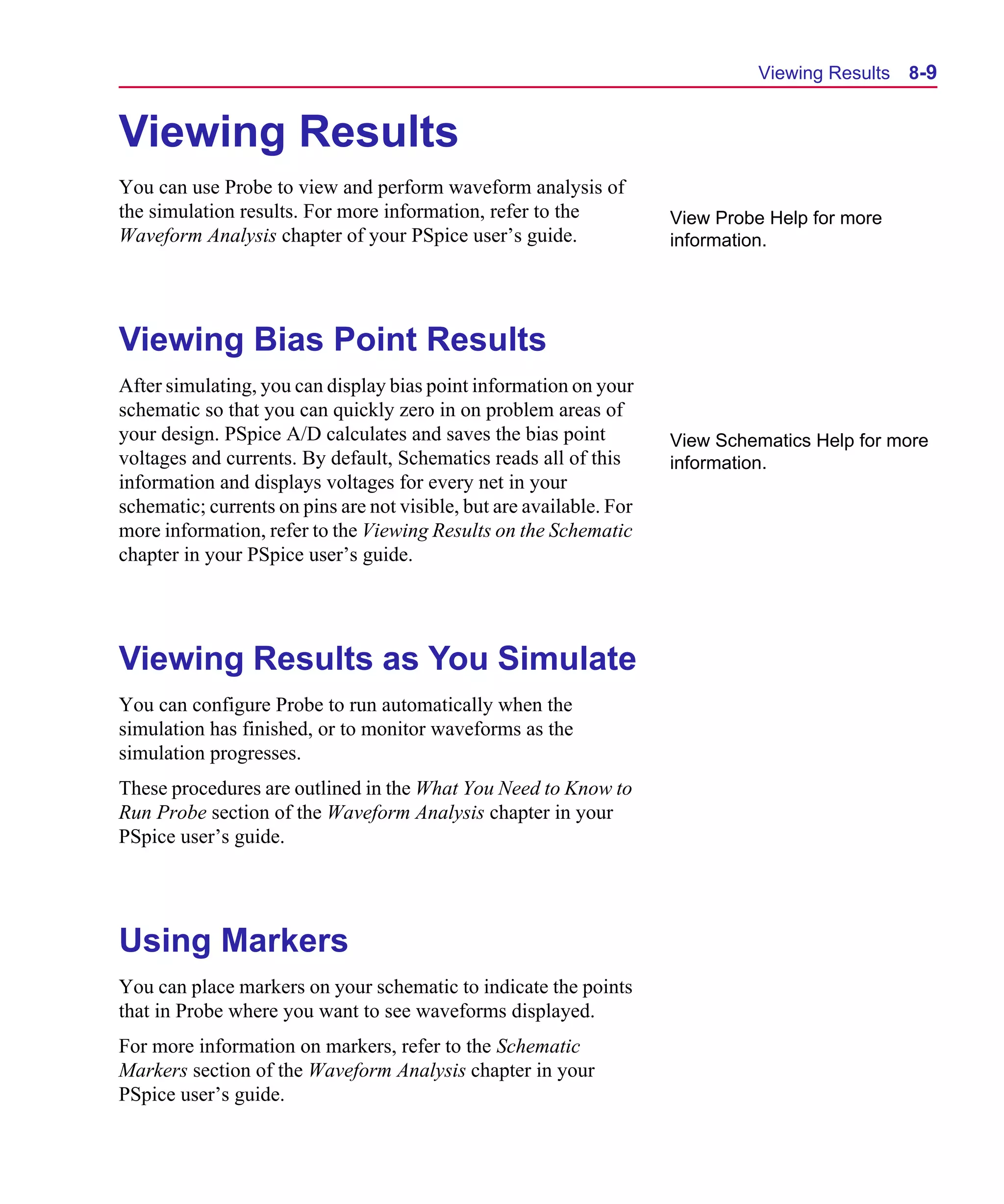 Scug.bk : 08PRPSIM.FMK Page 9 Monday, June 16, 1997 10:10 AM




                                                                                     Viewing Results   8-9


      Viewing Results
      You can use Probe to view and perform waveform analysis of
      the simulation results. For more information, refer to the            View Probe Help for more
      Waveform Analysis chapter of your PSpice user’s guide.                information.




      Viewing Bias Point Results
      After simulating, you can display bias point information on your
      schematic so that you can quickly zero in on problem areas of
      your design. PSpice A/D calculates and saves the bias point           View Schematics Help for more
      voltages and currents. By default, Schematics reads all of this       information.
      information and displays voltages for every net in your
      schematic; currents on pins are not visible, but are available. For
      more information, refer to the Viewing Results on the Schematic
      chapter in your PSpice user’s guide.




      Viewing Results as You Simulate
      You can configure Probe to run automatically when the
      simulation has finished, or to monitor waveforms as the
      simulation progresses.
      These procedures are outlined in the What You Need to Know to
      Run Probe section of the Waveform Analysis chapter in your
      PSpice user’s guide.




      Using Markers
      You can place markers on your schematic to indicate the points
      that in Probe where you want to see waveforms displayed.
      For more information on markers, refer to the Schematic
      Markers section of the Waveform Analysis chapter in your
      PSpice user’s guide.
 