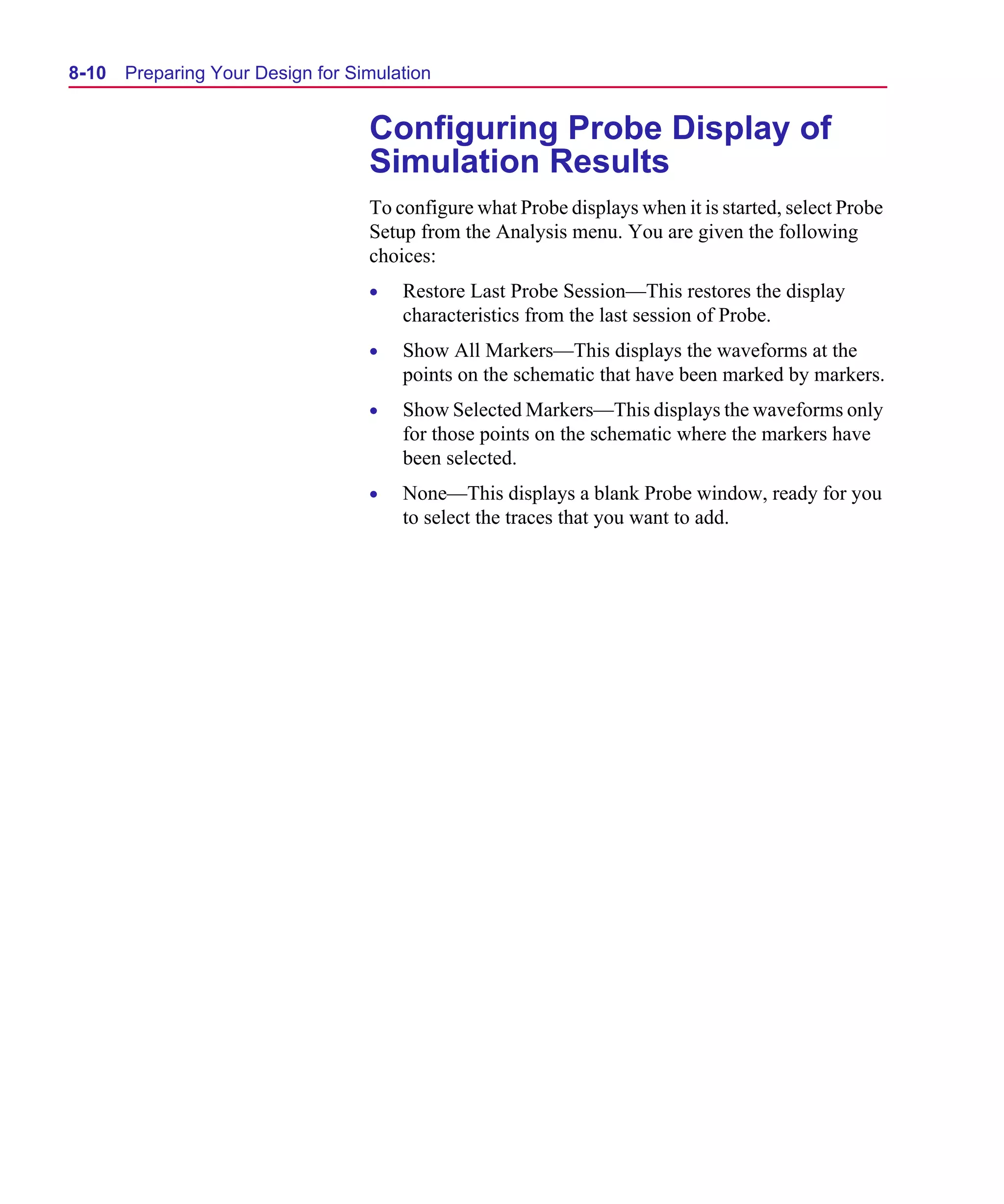 Scug.bk : 08PRPSIM.FMK Page 10 Monday, June 16, 1997 10:10 AM




  8-10   Preparing Your Design for Simulation


                                     Configuring Probe Display of
                                     Simulation Results
                                     To configure what Probe displays when it is started, select Probe
                                     Setup from the Analysis menu. You are given the following
                                     choices:
                                     •   Restore Last Probe Session—This restores the display
                                         characteristics from the last session of Probe.
                                     •   Show All Markers—This displays the waveforms at the
                                         points on the schematic that have been marked by markers.
                                     •   Show Selected Markers—This displays the waveforms only
                                         for those points on the schematic where the markers have
                                         been selected.
                                     •   None—This displays a blank Probe window, ready for you
                                         to select the traces that you want to add.
 