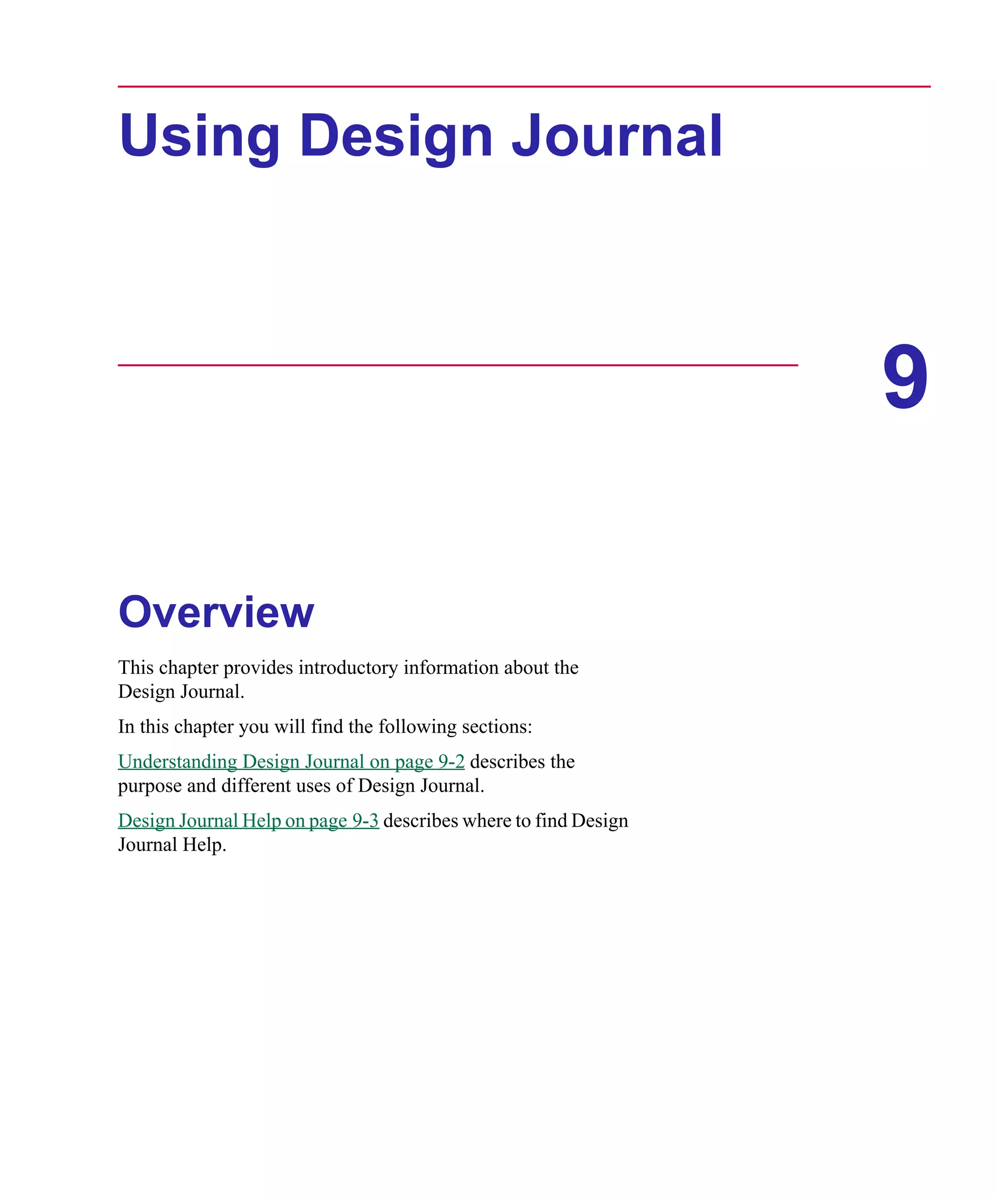 Scug.bk : 09DJRNL.FMK Page 1 Monday, June 16, 1997 10:10 AM




      Using Design Journal



                                                                       9

      Overview
      This chapter provides introductory information about the
      Design Journal.
      In this chapter you will find the following sections:
      Understanding Design Journal on page 9-2 describes the
      purpose and different uses of Design Journal.
      Design Journal Help on page 9-3 describes where to find Design
      Journal Help.
 
