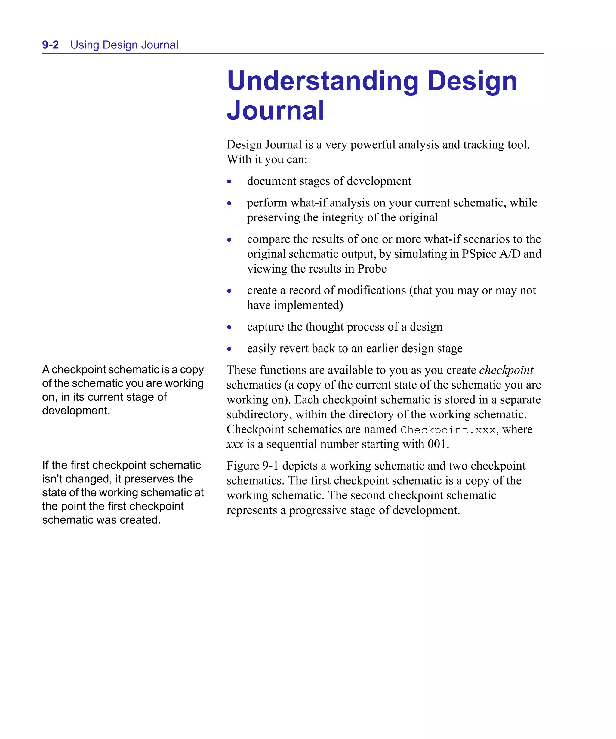 Scug.bk : 09DJRNL.FMK Page 2 Monday, June 16, 1997 10:10 AM




  9-2   Using Design Journal


                                      Understanding Design
                                      Journal
                                      Design Journal is a very powerful analysis and tracking tool.
                                      With it you can:
                                      •   document stages of development
                                      •   perform what-if analysis on your current schematic, while
                                          preserving the integrity of the original
                                      •   compare the results of one or more what-if scenarios to the
                                          original schematic output, by simulating in PSpice A/D and
                                          viewing the results in Probe
                                      •   create a record of modifications (that you may or may not
                                          have implemented)
                                      •   capture the thought process of a design
                                      •   easily revert back to an earlier design stage
  A checkpoint schematic is a copy    These functions are available to you as you create checkpoint
  of the schematic you are working    schematics (a copy of the current state of the schematic you are
  on, in its current stage of         working on). Each checkpoint schematic is stored in a separate
  development.                        subdirectory, within the directory of the working schematic.
                                      Checkpoint schematics are named Checkpoint.xxx, where
                                      xxx is a sequential number starting with 001.
  If the first checkpoint schematic   Figure 9-1 depicts a working schematic and two checkpoint
  isn’t changed, it preserves the     schematics. The first checkpoint schematic is a copy of the
  state of the working schematic at   working schematic. The second checkpoint schematic
  the point the first checkpoint      represents a progressive stage of development.
  schematic was created.
 