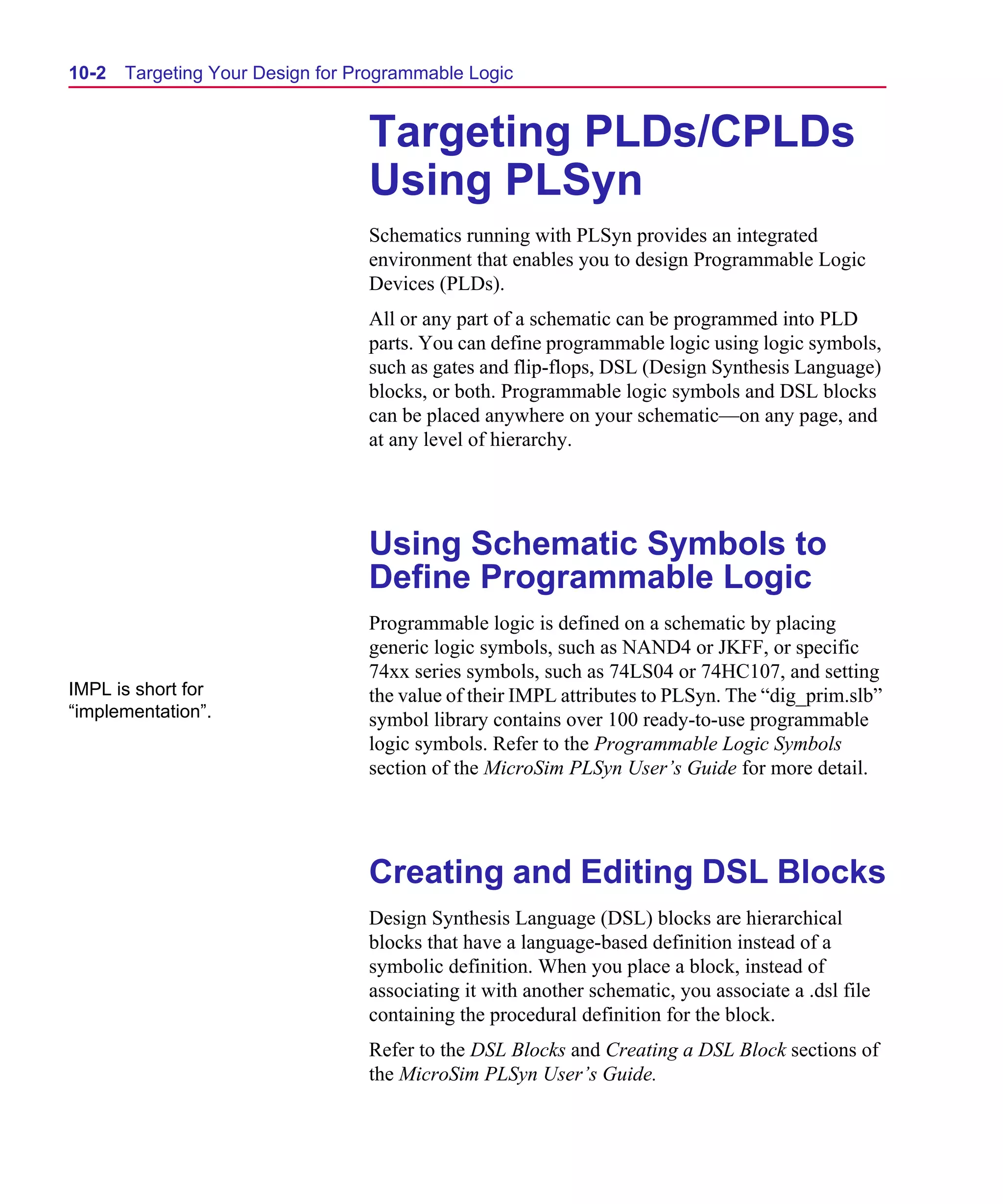 Scug.bk : 10PRGMLG.FMK Page 2 Monday, June 16, 1997 10:10 AM




  10-2   Targeting Your Design for Programmable Logic


                                    Targeting PLDs/CPLDs
                                    Using PLSyn
                                    Schematics running with PLSyn provides an integrated
                                    environment that enables you to design Programmable Logic
                                    Devices (PLDs).
                                    All or any part of a schematic can be programmed into PLD
                                    parts. You can define programmable logic using logic symbols,
                                    such as gates and flip-flops, DSL (Design Synthesis Language)
                                    blocks, or both. Programmable logic symbols and DSL blocks
                                    can be placed anywhere on your schematic—on any page, and
                                    at any level of hierarchy.




                                    Using Schematic Symbols to
                                    Define Programmable Logic
                                    Programmable logic is defined on a schematic by placing
                                    generic logic symbols, such as NAND4 or JKFF, or specific
                                    74xx series symbols, such as 74LS04 or 74HC107, and setting
  IMPL is short for                 the value of their IMPL attributes to PLSyn. The “dig_prim.slb”
  “implementation”.                 symbol library contains over 100 ready-to-use programmable
                                    logic symbols. Refer to the Programmable Logic Symbols
                                    section of the MicroSim PLSyn User’s Guide for more detail.




                                    Creating and Editing DSL Blocks
                                    Design Synthesis Language (DSL) blocks are hierarchical
                                    blocks that have a language-based definition instead of a
                                    symbolic definition. When you place a block, instead of
                                    associating it with another schematic, you associate a .dsl file
                                    containing the procedural definition for the block.
                                    Refer to the DSL Blocks and Creating a DSL Block sections of
                                    the MicroSim PLSyn User’s Guide.
 