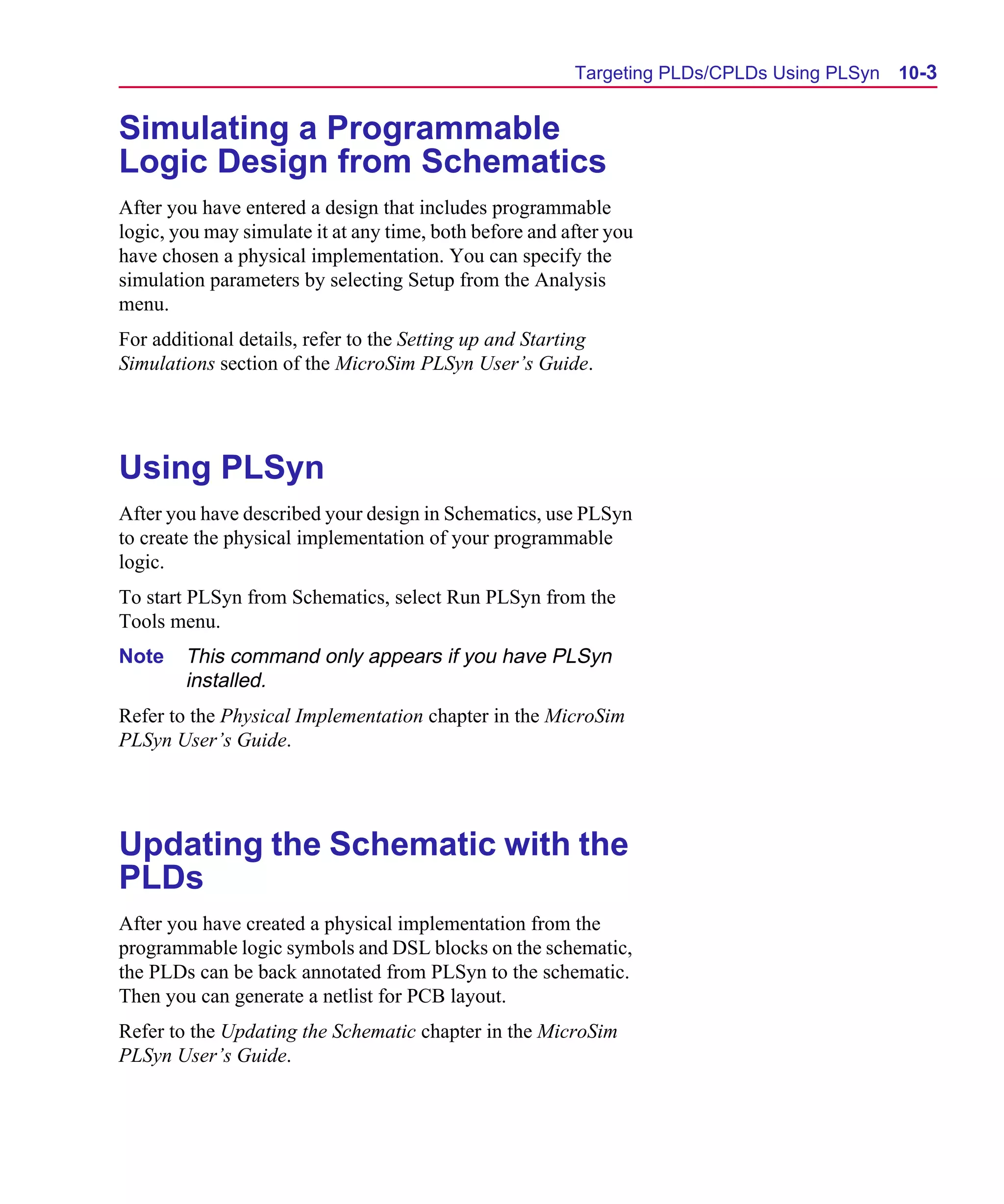 Scug.bk : 10PRGMLG.FMK Page 3 Monday, June 16, 1997 10:10 AM




                                                               Targeting PLDs/CPLDs Using PLSyn   10-3


      Simulating a Programmable
      Logic Design from Schematics
      After you have entered a design that includes programmable
      logic, you may simulate it at any time, both before and after you
      have chosen a physical implementation. You can specify the
      simulation parameters by selecting Setup from the Analysis
      menu.
      For additional details, refer to the Setting up and Starting
      Simulations section of the MicroSim PLSyn User’s Guide.




      Using PLSyn
      After you have described your design in Schematics, use PLSyn
      to create the physical implementation of your programmable
      logic.
      To start PLSyn from Schematics, select Run PLSyn from the
      Tools menu.
      Note    This command only appears if you have PLSyn
              installed.
      Refer to the Physical Implementation chapter in the MicroSim
      PLSyn User’s Guide.




      Updating the Schematic with the
      PLDs
      After you have created a physical implementation from the
      programmable logic symbols and DSL blocks on the schematic,
      the PLDs can be back annotated from PLSyn to the schematic.
      Then you can generate a netlist for PCB layout.
      Refer to the Updating the Schematic chapter in the MicroSim
      PLSyn User’s Guide.
 