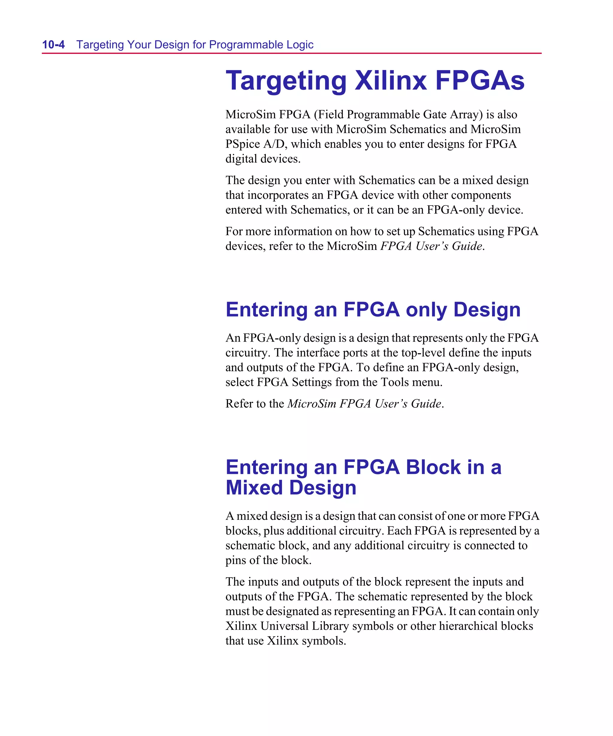 Scug.bk : 10PRGMLG.FMK Page 4 Monday, June 16, 1997 10:10 AM




  10-4   Targeting Your Design for Programmable Logic


                                    Targeting Xilinx FPGAs
                                    MicroSim FPGA (Field Programmable Gate Array) is also
                                    available for use with MicroSim Schematics and MicroSim
                                    PSpice A/D, which enables you to enter designs for FPGA
                                    digital devices.
                                    The design you enter with Schematics can be a mixed design
                                    that incorporates an FPGA device with other components
                                    entered with Schematics, or it can be an FPGA-only device.
                                    For more information on how to set up Schematics using FPGA
                                    devices, refer to the MicroSim FPGA User’s Guide.




                                    Entering an FPGA only Design
                                    An FPGA-only design is a design that represents only the FPGA
                                    circuitry. The interface ports at the top-level define the inputs
                                    and outputs of the FPGA. To define an FPGA-only design,
                                    select FPGA Settings from the Tools menu.
                                    Refer to the MicroSim FPGA User’s Guide.




                                    Entering an FPGA Block in a
                                    Mixed Design
                                    A mixed design is a design that can consist of one or more FPGA
                                    blocks, plus additional circuitry. Each FPGA is represented by a
                                    schematic block, and any additional circuitry is connected to
                                    pins of the block.
                                    The inputs and outputs of the block represent the inputs and
                                    outputs of the FPGA. The schematic represented by the block
                                    must be designated as representing an FPGA. It can contain only
                                    Xilinx Universal Library symbols or other hierarchical blocks
                                    that use Xilinx symbols.
 