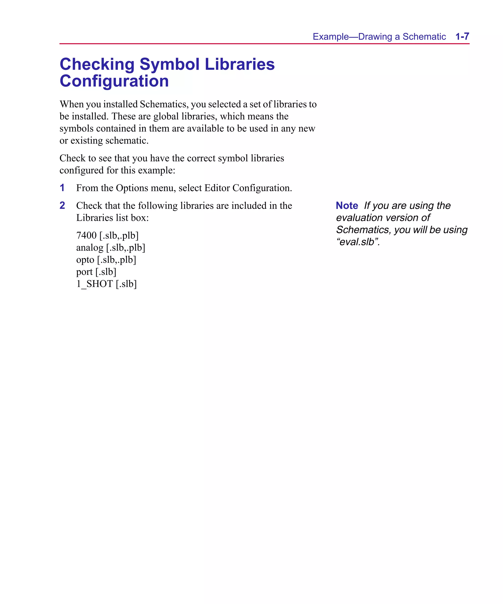 Scug.bk : 01GETSTD.FMK Page 7 Monday, June 16, 1997 10:10 AM




                                                                     Example—Drawing a Schematic    1-7


      Checking Symbol Libraries
      Configuration
      When you installed Schematics, you selected a set of libraries to
      be installed. These are global libraries, which means the
      symbols contained in them are available to be used in any new
      or existing schematic.
      Check to see that you have the correct symbol libraries
      configured for this example:
      1   From the Options menu, select Editor Configuration.
      2   Check that the following libraries are included in the          Note If you are using the
          Libraries list box:                                             evaluation version of
                                                                          Schematics, you will be using
          7400 [.slb,.plb]
                                                                          “eval.slb”.
          analog [.slb,.plb]
          opto [.slb,.plb]
          port [.slb]
          1_SHOT [.slb]
 