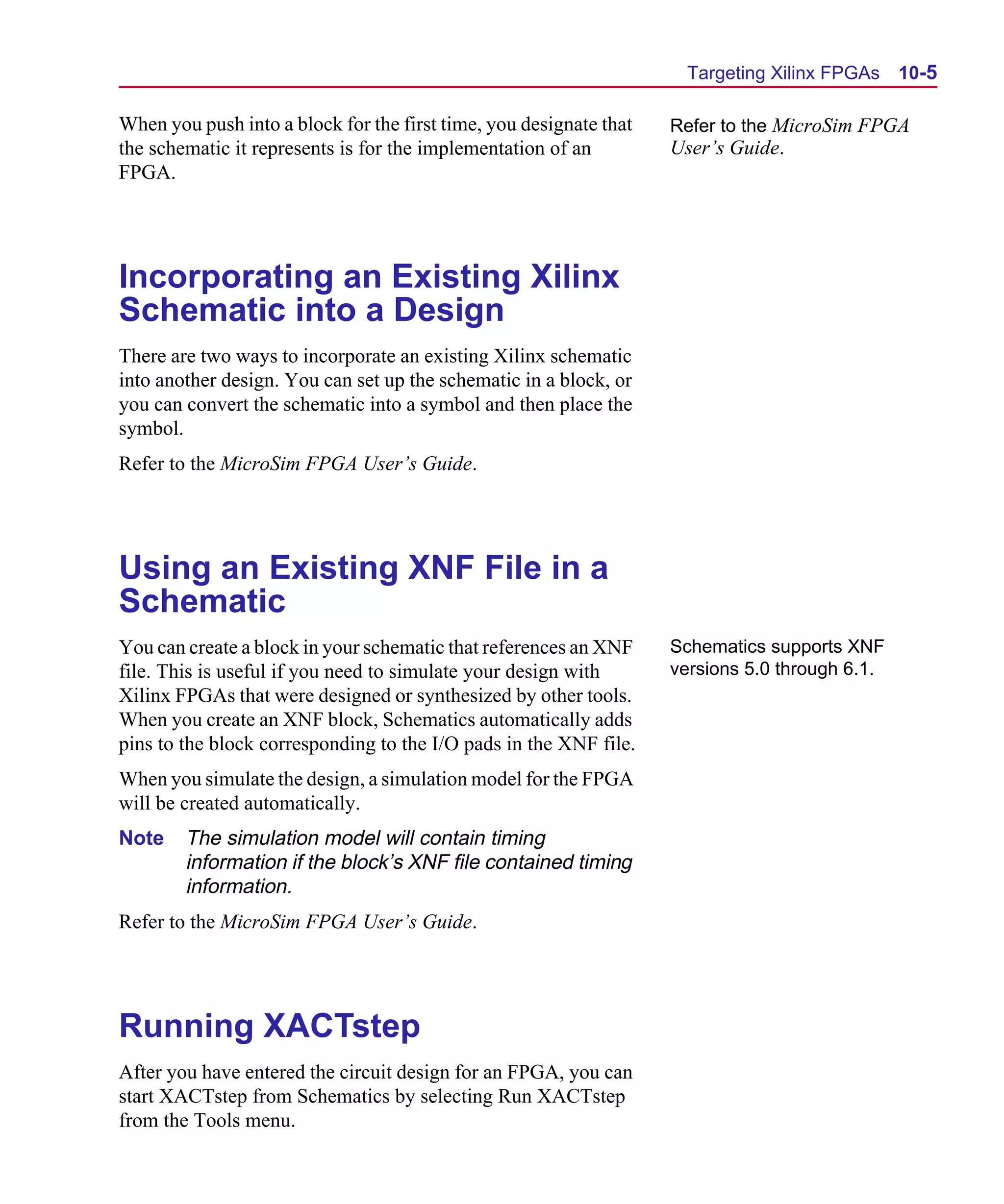 Scug.bk : 10PRGMLG.FMK Page 5 Monday, June 16, 1997 10:10 AM




                                                                           Targeting Xilinx FPGAs     10-5

      When you push into a block for the first time, you designate that   Refer to the MicroSim FPGA
      the schematic it represents is for the implementation of an         User’s Guide.
      FPGA.




      Incorporating an Existing Xilinx
      Schematic into a Design
      There are two ways to incorporate an existing Xilinx schematic
      into another design. You can set up the schematic in a block, or
      you can convert the schematic into a symbol and then place the
      symbol.
      Refer to the MicroSim FPGA User’s Guide.




      Using an Existing XNF File in a
      Schematic
      You can create a block in your schematic that references an XNF     Schematics supports XNF
      file. This is useful if you need to simulate your design with       versions 5.0 through 6.1.
      Xilinx FPGAs that were designed or synthesized by other tools.
      When you create an XNF block, Schematics automatically adds
      pins to the block corresponding to the I/O pads in the XNF file.
      When you simulate the design, a simulation model for the FPGA
      will be created automatically.
      Note    The simulation model will contain timing
              information if the block’s XNF file contained timing
              information.
      Refer to the MicroSim FPGA User’s Guide.




      Running XACTstep
      After you have entered the circuit design for an FPGA, you can
      start XACTstep from Schematics by selecting Run XACTstep
      from the Tools menu.
 