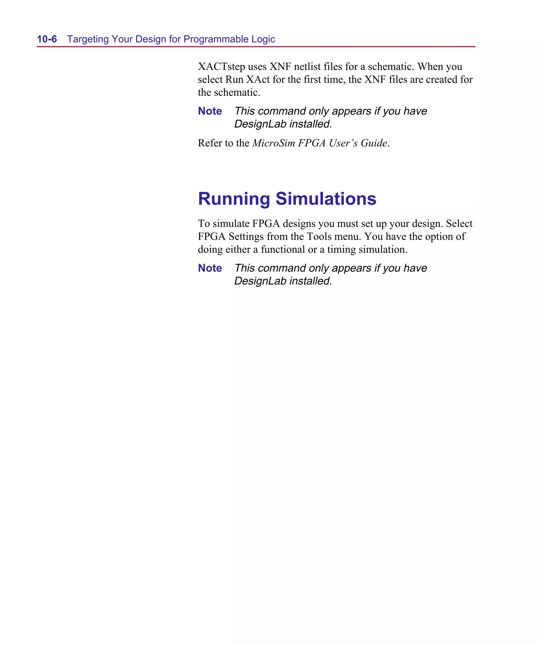 Scug.bk : 10PRGMLG.FMK Page 6 Monday, June 16, 1997 10:10 AM




  10-6   Targeting Your Design for Programmable Logic

                                    XACTstep uses XNF netlist files for a schematic. When you
                                    select Run XAct for the first time, the XNF files are created for
                                    the schematic.
                                    Note    This command only appears if you have
                                            DesignLab installed.
                                    Refer to the MicroSim FPGA User’s Guide.




                                    Running Simulations
                                    To simulate FPGA designs you must set up your design. Select
                                    FPGA Settings from the Tools menu. You have the option of
                                    doing either a functional or a timing simulation.
                                    Note    This command only appears if you have
                                            DesignLab installed.
 