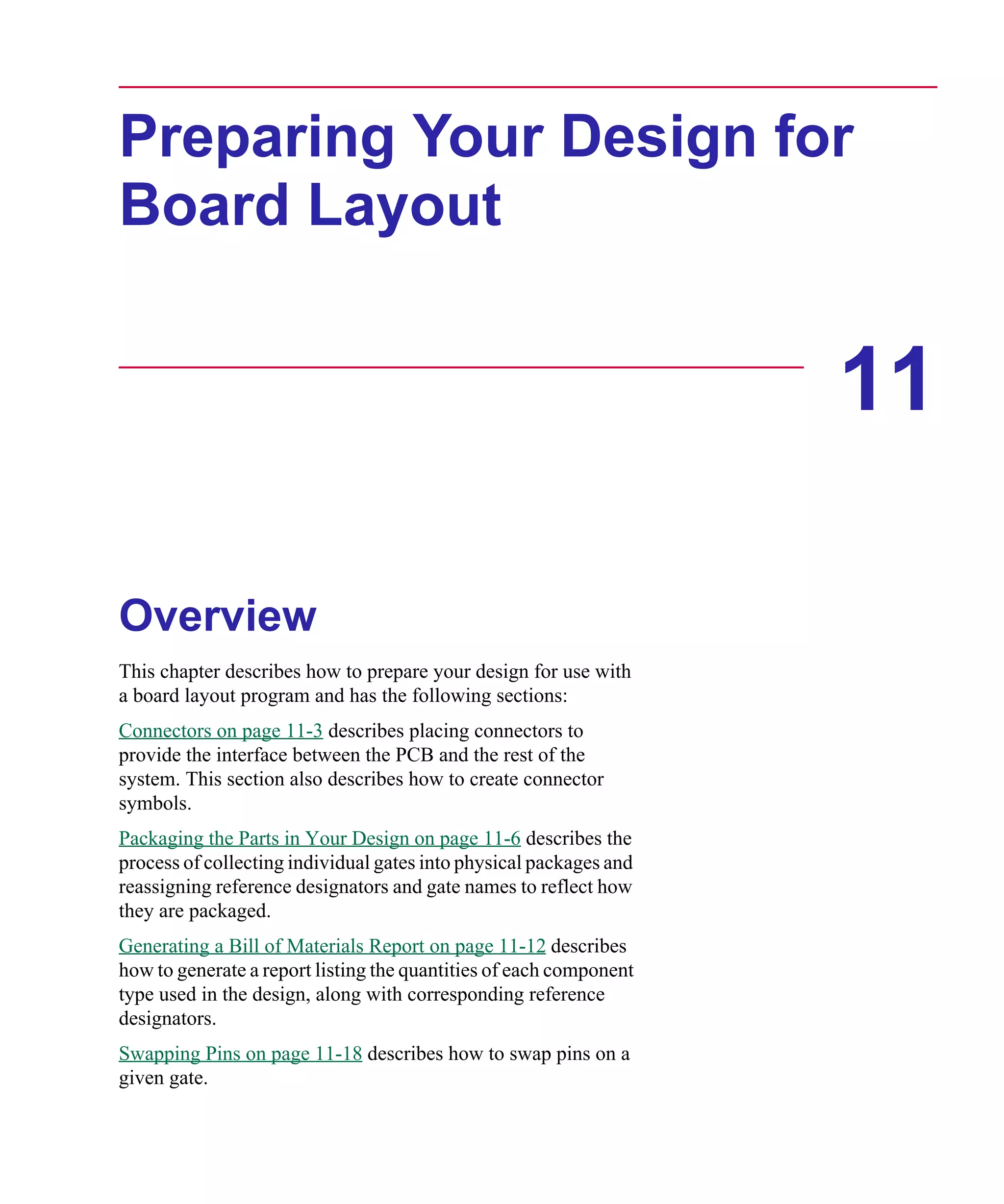 Scug.bk : 11LAYOUT.FMK Page 1 Monday, June 16, 1997 10:10 AM




      Preparing Your Design for
      Board Layout


                                                                          11

      Overview
      This chapter describes how to prepare your design for use with
      a board layout program and has the following sections:
      Connectors on page 11-3 describes placing connectors to
      provide the interface between the PCB and the rest of the
      system. This section also describes how to create connector
      symbols.
      Packaging the Parts in Your Design on page 11-6 describes the
      process of collecting individual gates into physical packages and
      reassigning reference designators and gate names to reflect how
      they are packaged.
      Generating a Bill of Materials Report on page 11-12 describes
      how to generate a report listing the quantities of each component
      type used in the design, along with corresponding reference
      designators.
      Swapping Pins on page 11-18 describes how to swap pins on a
      given gate.
 