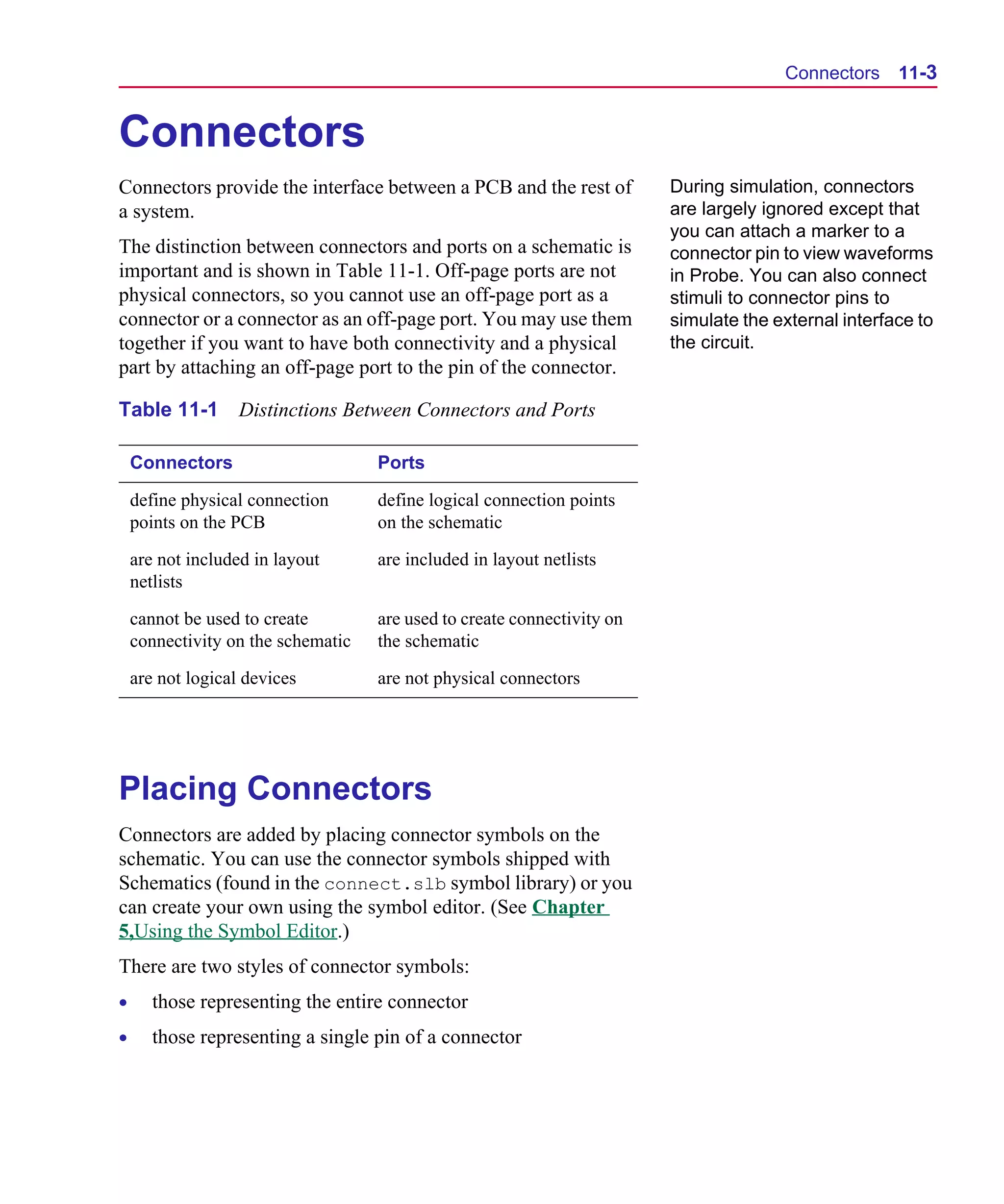 Scug.bk : 11LAYOUT.FMK Page 3 Monday, June 16, 1997 10:10 AM




                                                                                             Connectors     11-3


      Connectors
      Connectors provide the interface between a PCB and the rest of           During simulation, connectors
      a system.                                                                are largely ignored except that
                                                                               you can attach a marker to a
      The distinction between connectors and ports on a schematic is           connector pin to view waveforms
      important and is shown in Table 11-1. Off-page ports are not             in Probe. You can also connect
      physical connectors, so you cannot use an off-page port as a             stimuli to connector pins to
      connector or a connector as an off-page port. You may use them           simulate the external interface to
      together if you want to have both connectivity and a physical            the circuit.
      part by attaching an off-page port to the pin of the connector.

      Table 11-1         Distinctions Between Connectors and Ports

          Connectors                      Ports

          define physical connection      define logical connection points
          points on the PCB               on the schematic

          are not included in layout      are included in layout netlists
          netlists

          cannot be used to create        are used to create connectivity on
          connectivity on the schematic   the schematic

          are not logical devices         are not physical connectors




      Placing Connectors
      Connectors are added by placing connector symbols on the
      schematic. You can use the connector symbols shipped with
      Schematics (found in the connect.slb symbol library) or you
      can create your own using the symbol editor. (See Chapter
      5,Using the Symbol Editor.)
      There are two styles of connector symbols:
      •      those representing the entire connector
      •      those representing a single pin of a connector
 