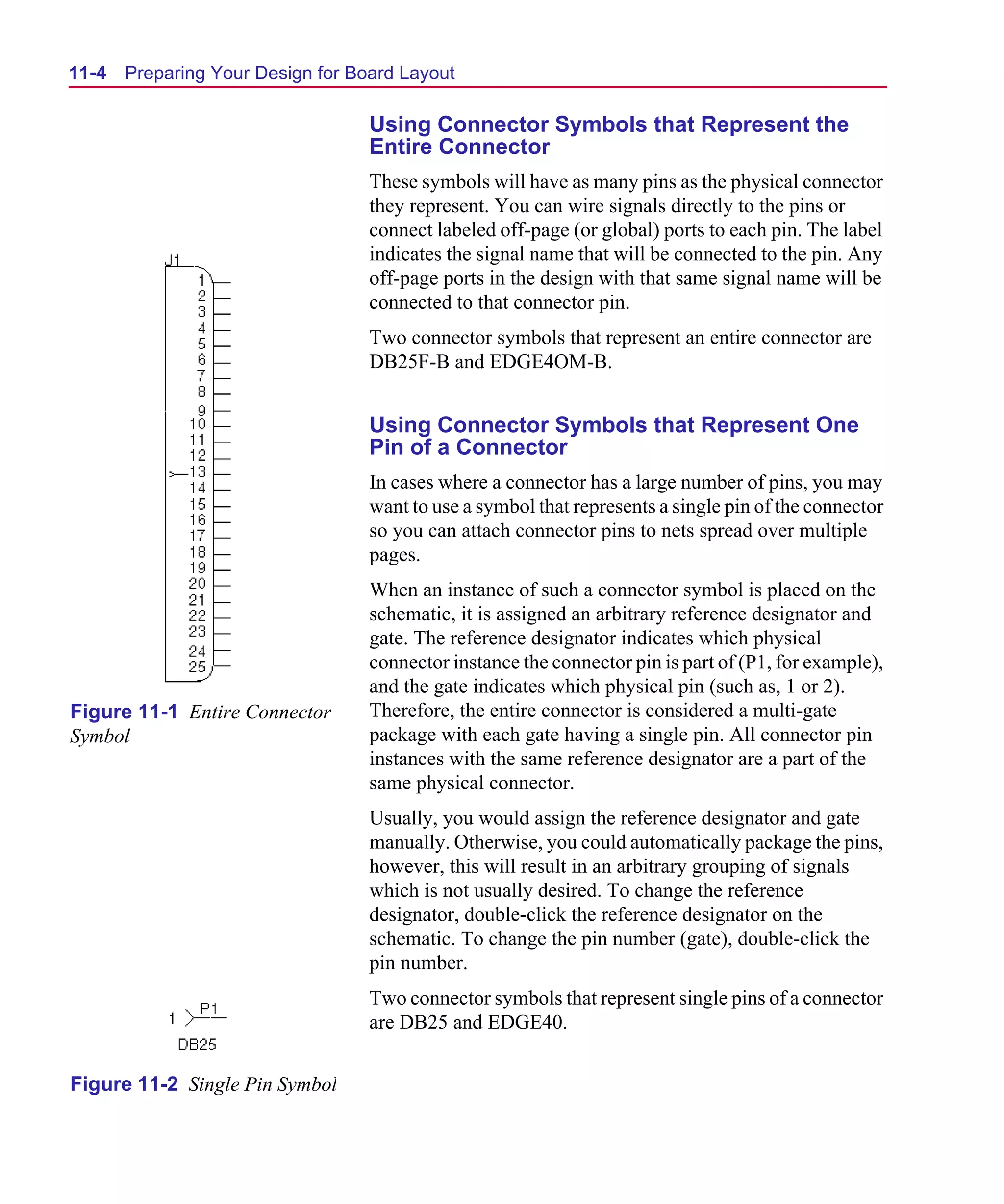 Scug.bk : 11LAYOUT.FMK Page 4 Monday, June 16, 1997 10:10 AM




  11-4   Preparing Your Design for Board Layout

                                     Using Connector Symbols that Represent the
                                     Entire Connector
                                     These symbols will have as many pins as the physical connector
                                     they represent. You can wire signals directly to the pins or
                                     connect labeled off-page (or global) ports to each pin. The label
                                     indicates the signal name that will be connected to the pin. Any
                                     off-page ports in the design with that same signal name will be
                                     connected to that connector pin.
                                     Two connector symbols that represent an entire connector are
                                     DB25F-B and EDGE4OM-B.


                                     Using Connector Symbols that Represent One
                                     Pin of a Connector
                                     In cases where a connector has a large number of pins, you may
                                     want to use a symbol that represents a single pin of the connector
                                     so you can attach connector pins to nets spread over multiple
                                     pages.
                                     When an instance of such a connector symbol is placed on the
                                     schematic, it is assigned an arbitrary reference designator and
                                     gate. The reference designator indicates which physical
                                     connector instance the connector pin is part of (P1, for example),
                                     and the gate indicates which physical pin (such as, 1 or 2).
  Figure 11-1 Entire Connector       Therefore, the entire connector is considered a multi-gate
  Symbol                             package with each gate having a single pin. All connector pin
                                     instances with the same reference designator are a part of the
                                     same physical connector.
                                     Usually, you would assign the reference designator and gate
                                     manually. Otherwise, you could automatically package the pins,
                                     however, this will result in an arbitrary grouping of signals
                                     which is not usually desired. To change the reference
                                     designator, double-click the reference designator on the
                                     schematic. To change the pin number (gate), double-click the
                                     pin number.
                                     Two connector symbols that represent single pins of a connector
                                     are DB25 and EDGE40.


  Figure 11-2 Single Pin Symbol
 