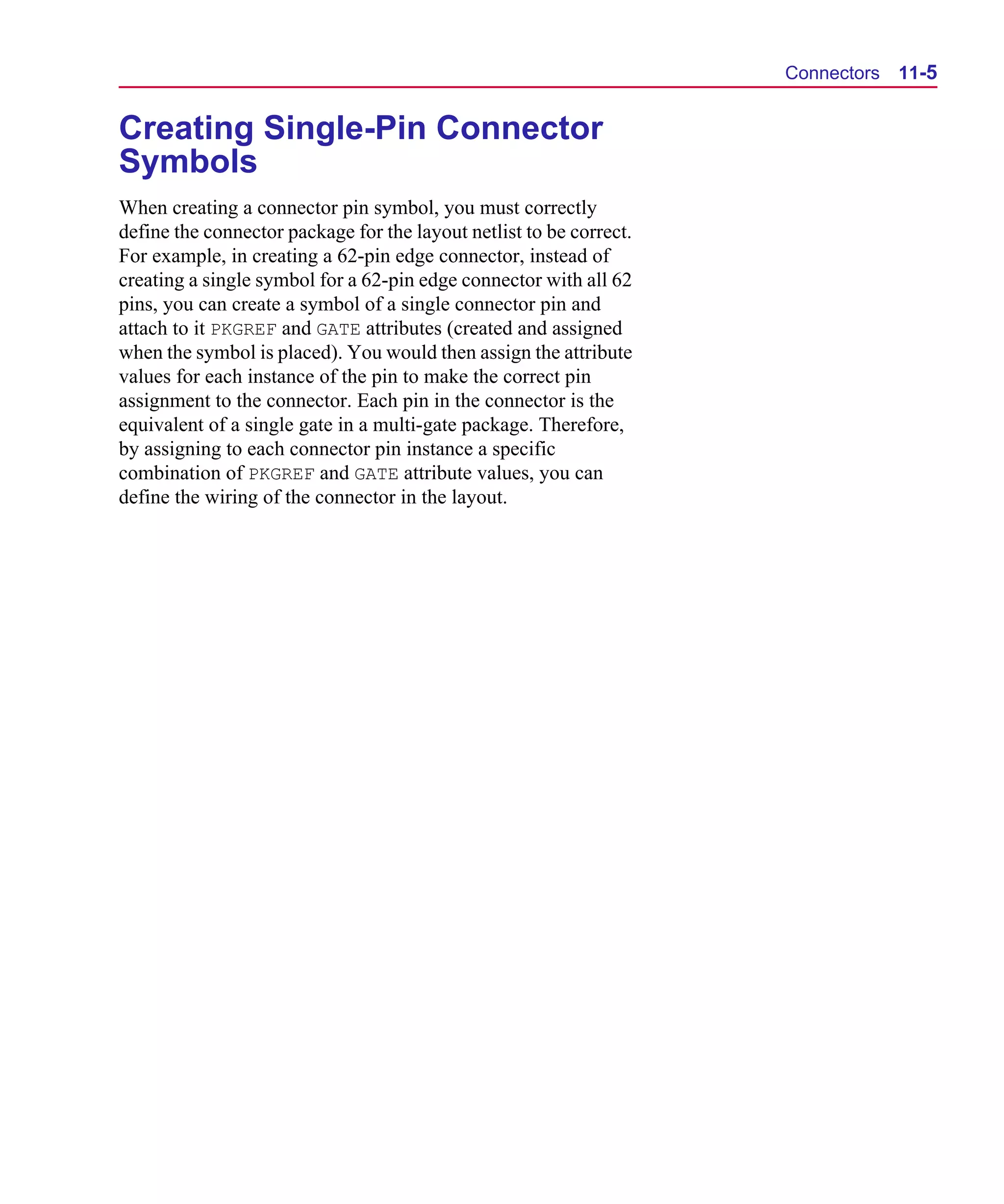 Scug.bk : 11LAYOUT.FMK Page 5 Monday, June 16, 1997 10:10 AM




                                                                           Connectors   11-5


      Creating Single-Pin Connector
      Symbols
      When creating a connector pin symbol, you must correctly
      define the connector package for the layout netlist to be correct.
      For example, in creating a 62-pin edge connector, instead of
      creating a single symbol for a 62-pin edge connector with all 62
      pins, you can create a symbol of a single connector pin and
      attach to it PKGREF and GATE attributes (created and assigned
      when the symbol is placed). You would then assign the attribute
      values for each instance of the pin to make the correct pin
      assignment to the connector. Each pin in the connector is the
      equivalent of a single gate in a multi-gate package. Therefore,
      by assigning to each connector pin instance a specific
      combination of PKGREF and GATE attribute values, you can
      define the wiring of the connector in the layout.
 