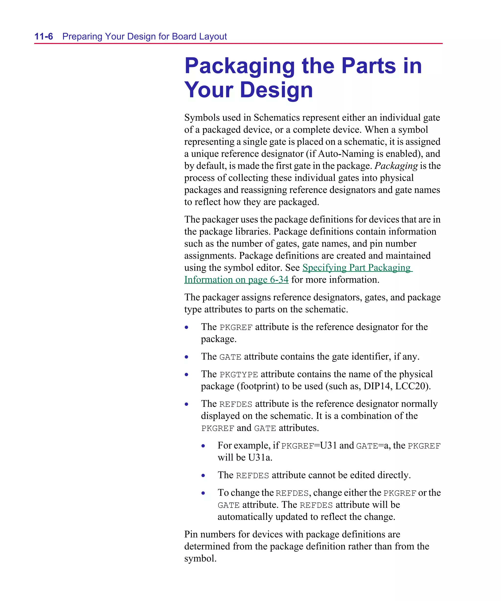 Scug.bk : 11LAYOUT.FMK Page 6 Monday, June 16, 1997 10:10 AM




  11-6   Preparing Your Design for Board Layout


                                     Packaging the Parts in
                                     Your Design
                                     Symbols used in Schematics represent either an individual gate
                                     of a packaged device, or a complete device. When a symbol
                                     representing a single gate is placed on a schematic, it is assigned
                                     a unique reference designator (if Auto-Naming is enabled), and
                                     by default, is made the first gate in the package. Packaging is the
                                     process of collecting these individual gates into physical
                                     packages and reassigning reference designators and gate names
                                     to reflect how they are packaged.
                                     The packager uses the package definitions for devices that are in
                                     the package libraries. Package definitions contain information
                                     such as the number of gates, gate names, and pin number
                                     assignments. Package definitions are created and maintained
                                     using the symbol editor. See Specifying Part Packaging
                                     Information on page 6-34 for more information.
                                     The packager assigns reference designators, gates, and package
                                     type attributes to parts on the schematic.
                                     •   The PKGREF attribute is the reference designator for the
                                         package.
                                     •   The GATE attribute contains the gate identifier, if any.
                                     •   The PKGTYPE attribute contains the name of the physical
                                         package (footprint) to be used (such as, DIP14, LCC20).
                                     •   The REFDES attribute is the reference designator normally
                                         displayed on the schematic. It is a combination of the
                                         PKGREF and GATE attributes.
                                         •   For example, if PKGREF=U31 and GATE=a, the PKGREF
                                             will be U31a.
                                         •   The REFDES attribute cannot be edited directly.
                                         •   To change the REFDES, change either the PKGREF or the
                                             GATE attribute. The REFDES attribute will be
                                             automatically updated to reflect the change.
                                     Pin numbers for devices with package definitions are
                                     determined from the package definition rather than from the
                                     symbol.
 