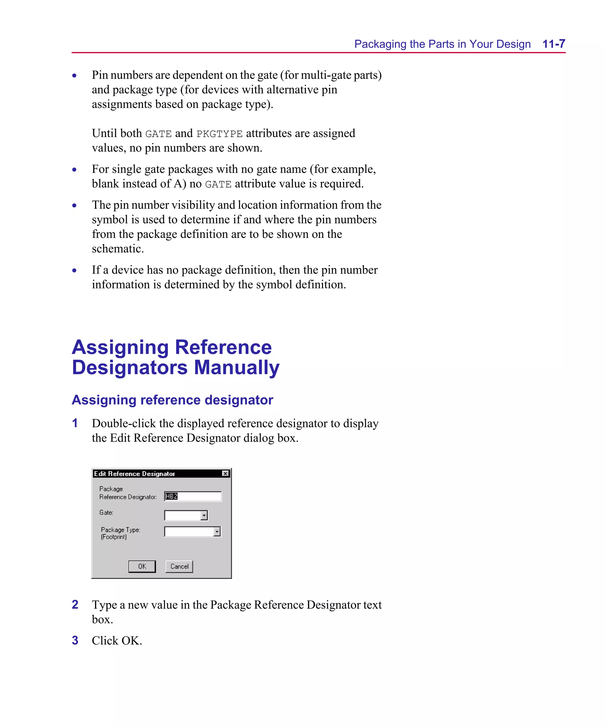 Scug.bk : 11LAYOUT.FMK Page 7 Monday, June 16, 1997 10:10 AM




                                                                Packaging the Parts in Your Design   11-7

      •   Pin numbers are dependent on the gate (for multi-gate parts)
          and package type (for devices with alternative pin
          assignments based on package type).

          Until both GATE and PKGTYPE attributes are assigned
          values, no pin numbers are shown.
      •   For single gate packages with no gate name (for example,
          blank instead of A) no GATE attribute value is required.
      •   The pin number visibility and location information from the
          symbol is used to determine if and where the pin numbers
          from the package definition are to be shown on the
          schematic.
      •   If a device has no package definition, then the pin number
          information is determined by the symbol definition.




      Assigning Reference
      Designators Manually
      Assigning reference designator
      1   Double-click the displayed reference designator to display
          the Edit Reference Designator dialog box.




      2   Type a new value in the Package Reference Designator text
          box.
      3   Click OK.
 