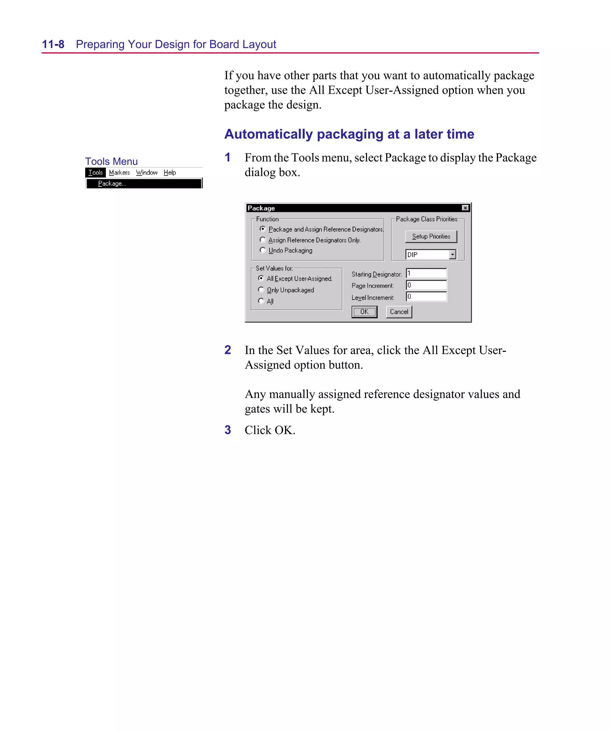 Scug.bk : 11LAYOUT.FMK Page 8 Monday, June 16, 1997 10:10 AM




  11-8   Preparing Your Design for Board Layout

                                     If you have other parts that you want to automatically package
                                     together, use the All Except User-Assigned option when you
                                     package the design.

                                     Automatically packaging at a later time
          Tools Menu                 1   From the Tools menu, select Package to display the Package
                                         dialog box.




                                     2   In the Set Values for area, click the All Except User-
                                         Assigned option button.

                                         Any manually assigned reference designator values and
                                         gates will be kept.
                                     3   Click OK.
 