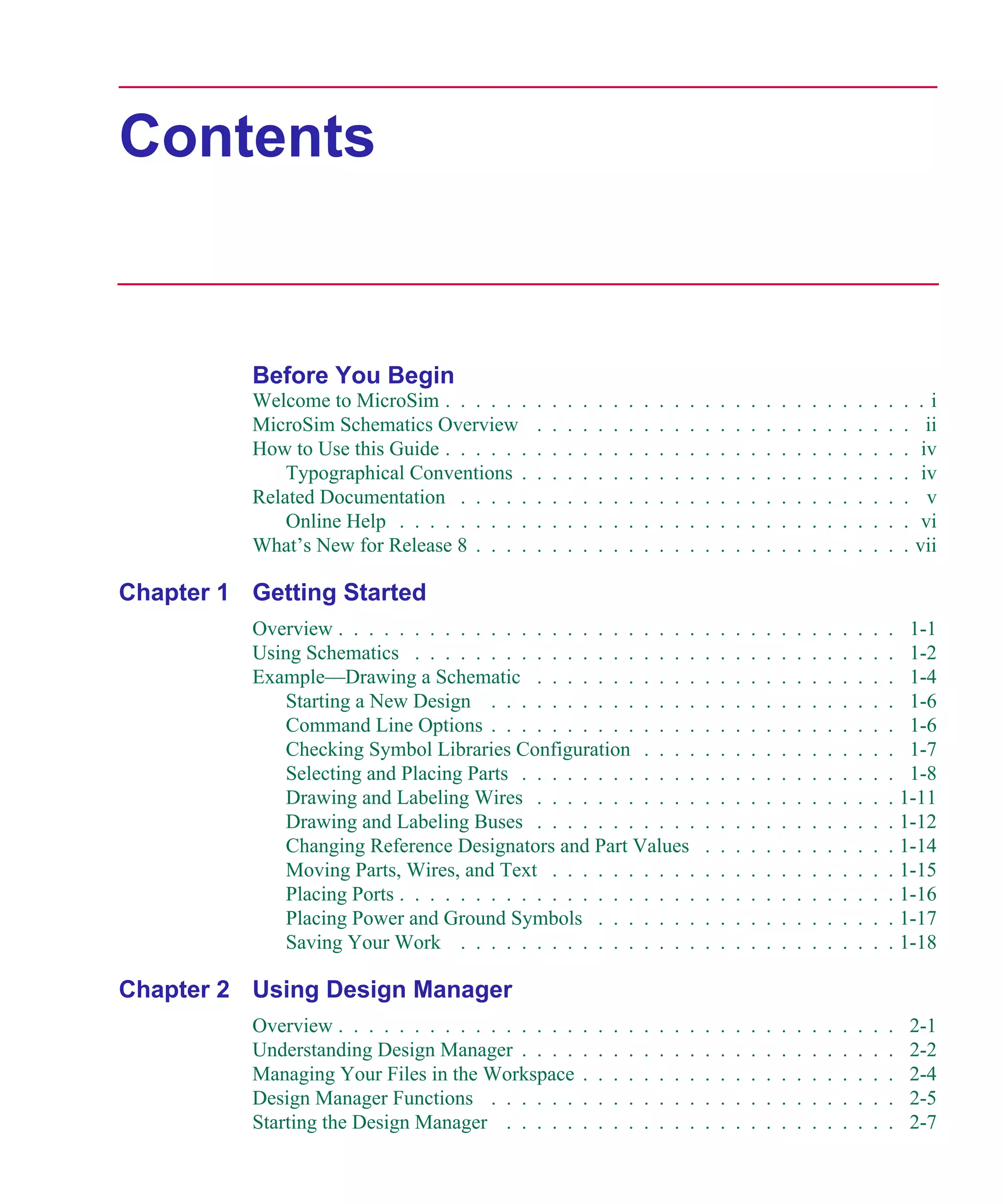 Scug.bk : SCUG.TOC Page iii Monday, June 16, 1997 10:10 AM




      Contents


                   Before You Begin
                   Welcome to MicroSim . . . . . .     .   .   .   .   .   .   .   .   .   .   .   .   .   .   .   .   .   .   .   .   .   .   .   .   .   .i
                   MicroSim Schematics Overview        .   .   .   .   .   .   .   .   .   .   .   .   .   .   .   .   .   .   .   .   .   .   .   .   .     ii
                   How to Use this Guide . . . . . .   .   .   .   .   .   .   .   .   .   .   .   .   .   .   .   .   .   .   .   .   .   .   .   .   .    iv
                       Typographical Conventions .     .   .   .   .   .   .   .   .   .   .   .   .   .   .   .   .   .   .   .   .   .   .   .   .   .    iv
                   Related Documentation . . . . .     .   .   .   .   .   .   .   .   .   .   .   .   .   .   .   .   .   .   .   .   .   .   .   .   .     v
                       Online Help . . . . . . . . .   .   .   .   .   .   .   .   .   .   .   .   .   .   .   .   .   .   .   .   .   .   .   .   .   .    vi
                   What’s New for Release 8 . . . .    .   .   .   .   .   .   .   .   .   .   .   .   .   .   .   .   .   .   .   .   .   .   .   .   .   vii

      Chapter 1 Getting Started
                   Overview . . . . . . . . . . . . . . . . . . . . . . . .                        .   .   .   .   .   .   .   .   .   .   .   .   . 1-1
                   Using Schematics . . . . . . . . . . . . . . . . . . .                          .   .   .   .   .   .   .   .   .   .   .   .   . 1-2
                   Example—Drawing a Schematic . . . . . . . . . . .                               .   .   .   .   .   .   .   .   .   .   .   .   . 1-4
                       Starting a New Design . . . . . . . . . . . . . .                           .   .   .   .   .   .   .   .   .   .   .   .   . 1-6
                       Command Line Options . . . . . . . . . . . . . .                            .   .   .   .   .   .   .   .   .   .   .   .   . 1-6
                       Checking Symbol Libraries Configuration . . . .                             .   .   .   .   .   .   .   .   .   .   .   .   . 1-7
                       Selecting and Placing Parts . . . . . . . . . . . .                         .   .   .   .   .   .   .   .   .   .   .   .   . 1-8
                       Drawing and Labeling Wires . . . . . . . . . . .                            .   .   .   .   .   .   .   .   .   .   .   .   . 1-11
                       Drawing and Labeling Buses . . . . . . . . . . .                            .   .   .   .   .   .   .   .   .   .   .   .   . 1-12
                       Changing Reference Designators and Part Values                              .   .   .   .   .   .   .   .   .   .   .   .   . 1-14
                       Moving Parts, Wires, and Text . . . . . . . . . .                           .   .   .   .   .   .   .   .   .   .   .   .   . 1-15
                       Placing Ports . . . . . . . . . . . . . . . . . . . .                       .   .   .   .   .   .   .   .   .   .   .   .   . 1-16
                       Placing Power and Ground Symbols . . . . . . .                              .   .   .   .   .   .   .   .   .   .   .   .   . 1-17
                       Saving Your Work . . . . . . . . . . . . . . . .                            .   .   .   .   .   .   .   .   .   .   .   .   . 1-18

      Chapter 2 Using Design Manager
                   Overview . . . . . . . . . . . . . . . .        .   .   .   .   .   .   .   .   .   .   .   .   .   .   .   .   .   .   .   .   .       2-1
                   Understanding Design Manager . . . .            .   .   .   .   .   .   .   .   .   .   .   .   .   .   .   .   .   .   .   .   .       2-2
                   Managing Your Files in the Workspace            .   .   .   .   .   .   .   .   .   .   .   .   .   .   .   .   .   .   .   .   .       2-4
                   Design Manager Functions . . . . . .            .   .   .   .   .   .   .   .   .   .   .   .   .   .   .   .   .   .   .   .   .       2-5
                   Starting the Design Manager . . . . .           .   .   .   .   .   .   .   .   .   .   .   .   .   .   .   .   .   .   .   .   .       2-7
 