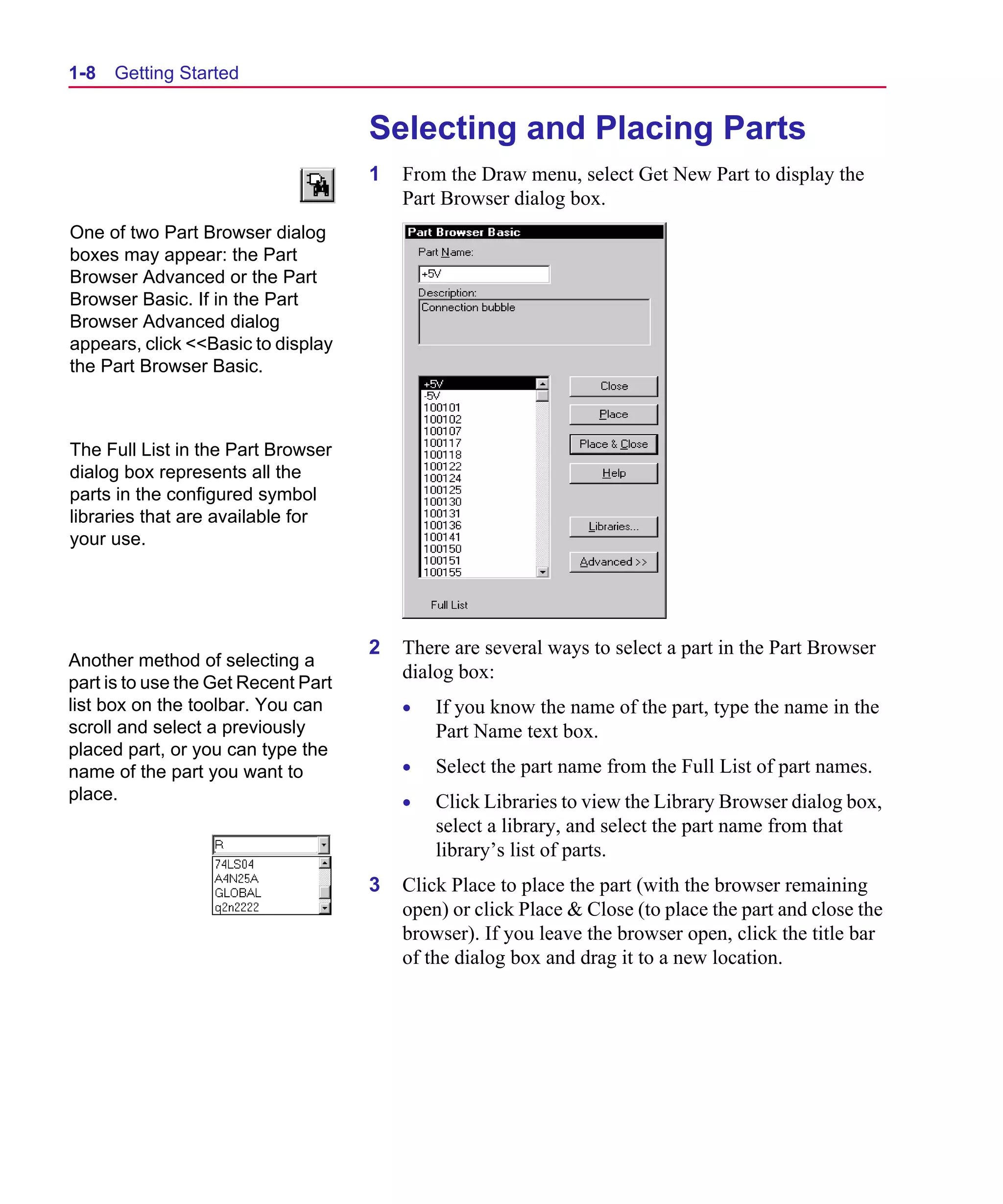 Scug.bk : 01GETSTD.FMK Page 8 Monday, June 16, 1997 10:10 AM




  1-8   Getting Started


                                       Selecting and Placing Parts
                                       1   From the Draw menu, select Get New Part to display the
                                           Part Browser dialog box.
  One of two Part Browser dialog
  boxes may appear: the Part
  Browser Advanced or the Part
  Browser Basic. If in the Part
  Browser Advanced dialog
  appears, click <<Basic to display
  the Part Browser Basic.



  The Full List in the Part Browser
  dialog box represents all the
  parts in the configured symbol
  libraries that are available for
  your use.




                                       2   There are several ways to select a part in the Part Browser
  Another method of selecting a
                                           dialog box:
  part is to use the Get Recent Part
  list box on the toolbar. You can         •   If you know the name of the part, type the name in the
  scroll and select a previously               Part Name text box.
  placed part, or you can type the
  name of the part you want to             •   Select the part name from the Full List of part names.
  place.                                   •   Click Libraries to view the Library Browser dialog box,
                                               select a library, and select the part name from that
                                               library’s list of parts.
                                       3   Click Place to place the part (with the browser remaining
                                           open) or click Place & Close (to place the part and close the
                                           browser). If you leave the browser open, click the title bar
                                           of the dialog box and drag it to a new location.
 