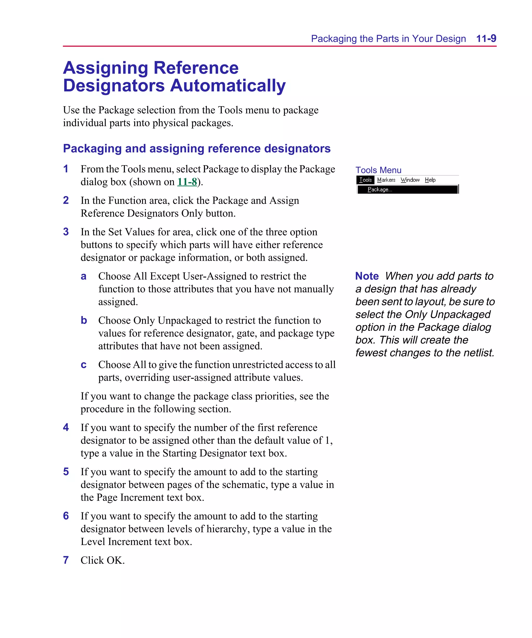 Scug.bk : 11LAYOUT.FMK Page 9 Monday, June 16, 1997 10:10 AM




                                                                 Packaging the Parts in Your Design   11-9


      Assigning Reference
      Designators Automatically
      Use the Package selection from the Tools menu to package
      individual parts into physical packages.

      Packaging and assigning reference designators
      1   From the Tools menu, select Package to display the Package       Tools Menu
          dialog box (shown on 11-8).
      2   In the Function area, click the Package and Assign
          Reference Designators Only button.
      3   In the Set Values for area, click one of the three option
          buttons to specify which parts will have either reference
          designator or package information, or both assigned.
          a   Choose All Except User-Assigned to restrict the              Note When you add parts to
              function to those attributes that you have not manually      a design that has already
              assigned.                                                    been sent to layout, be sure to
                                                                           select the Only Unpackaged
          b   Choose Only Unpackaged to restrict the function to
                                                                           option in the Package dialog
              values for reference designator, gate, and package type
                                                                           box. This will create the
              attributes that have not been assigned.
                                                                           fewest changes to the netlist.
          c   Choose All to give the function unrestricted access to all
              parts, overriding user-assigned attribute values.
          If you want to change the package class priorities, see the
          procedure in the following section.
      4   If you want to specify the number of the first reference
          designator to be assigned other than the default value of 1,
          type a value in the Starting Designator text box.
      5   If you want to specify the amount to add to the starting
          designator between pages of the schematic, type a value in
          the Page Increment text box.
      6   If you want to specify the amount to add to the starting
          designator between levels of hierarchy, type a value in the
          Level Increment text box.
      7   Click OK.
 