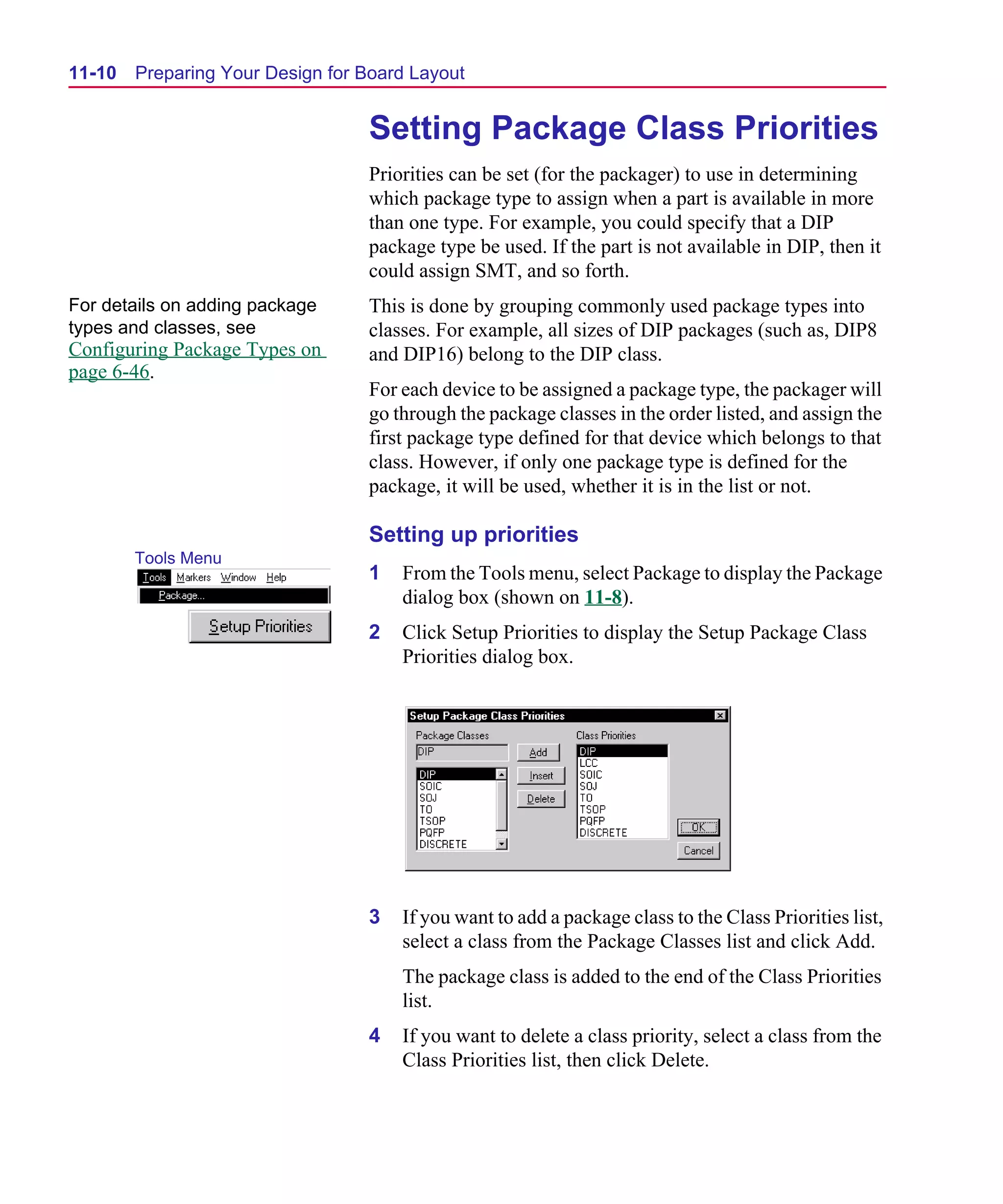 Scug.bk : 11LAYOUT.FMK Page 10 Monday, June 16, 1997 10:10 AM




  11-10   Preparing Your Design for Board Layout


                                    Setting Package Class Priorities
                                    Priorities can be set (for the packager) to use in determining
                                    which package type to assign when a part is available in more
                                    than one type. For example, you could specify that a DIP
                                    package type be used. If the part is not available in DIP, then it
                                    could assign SMT, and so forth.
  For details on adding package     This is done by grouping commonly used package types into
  types and classes, see            classes. For example, all sizes of DIP packages (such as, DIP8
  Configuring Package Types on      and DIP16) belong to the DIP class.
  page 6-46.
                                    For each device to be assigned a package type, the packager will
                                    go through the package classes in the order listed, and assign the
                                    first package type defined for that device which belongs to that
                                    class. However, if only one package type is defined for the
                                    package, it will be used, whether it is in the list or not.

                                    Setting up priorities
          Tools Menu
                                    1   From the Tools menu, select Package to display the Package
                                        dialog box (shown on 11-8).
                                    2   Click Setup Priorities to display the Setup Package Class
                                        Priorities dialog box.




                                    3   If you want to add a package class to the Class Priorities list,
                                        select a class from the Package Classes list and click Add.
                                        The package class is added to the end of the Class Priorities
                                        list.
                                    4   If you want to delete a class priority, select a class from the
                                        Class Priorities list, then click Delete.
 