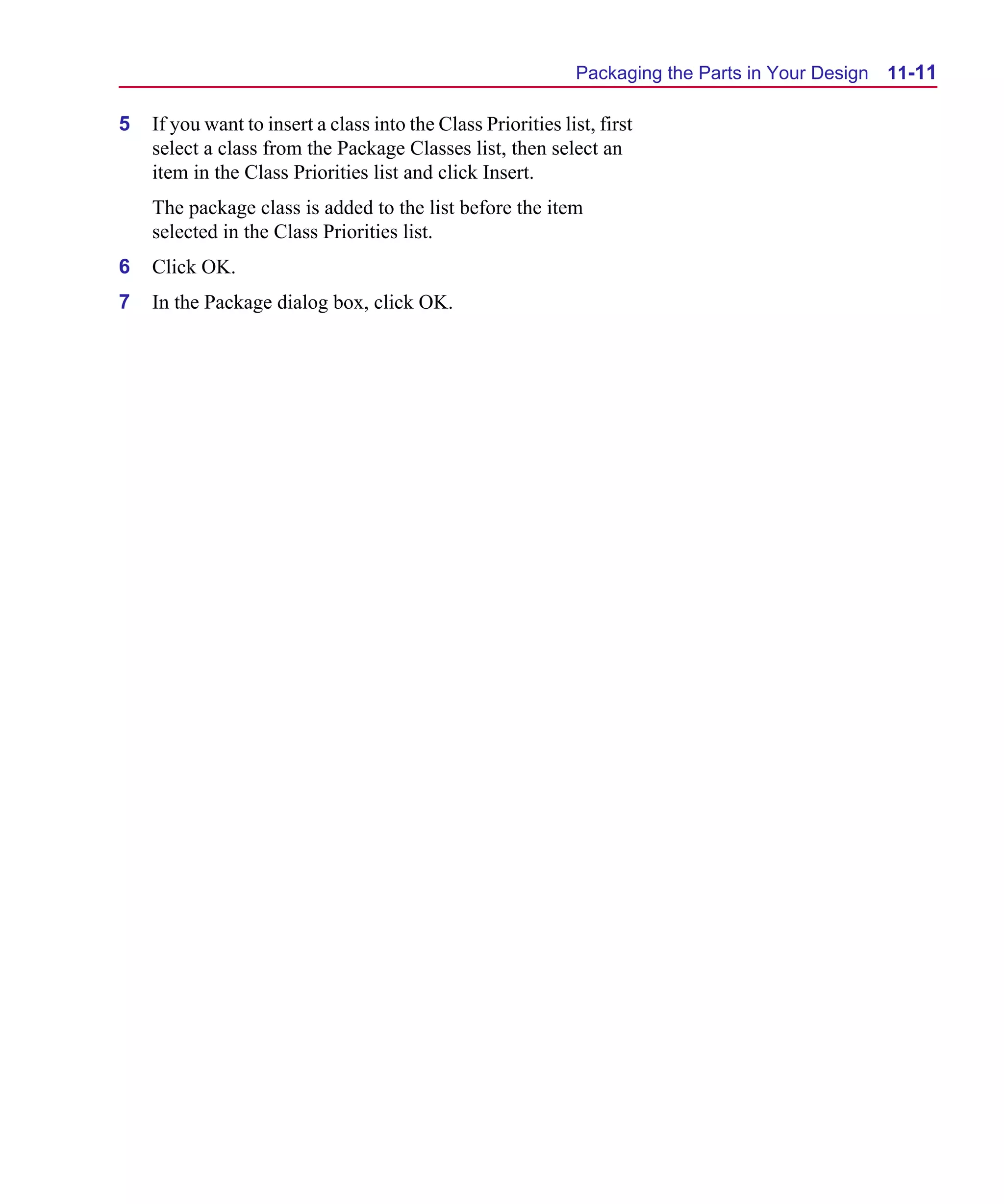 Scug.bk : 11LAYOUT.FMK Page 11 Monday, June 16, 1997 10:10 AM




                                                                     Packaging the Parts in Your Design   11-11

      5   If you want to insert a class into the Class Priorities list, first
          select a class from the Package Classes list, then select an
          item in the Class Priorities list and click Insert.
          The package class is added to the list before the item
          selected in the Class Priorities list.
      6   Click OK.
      7   In the Package dialog box, click OK.
 