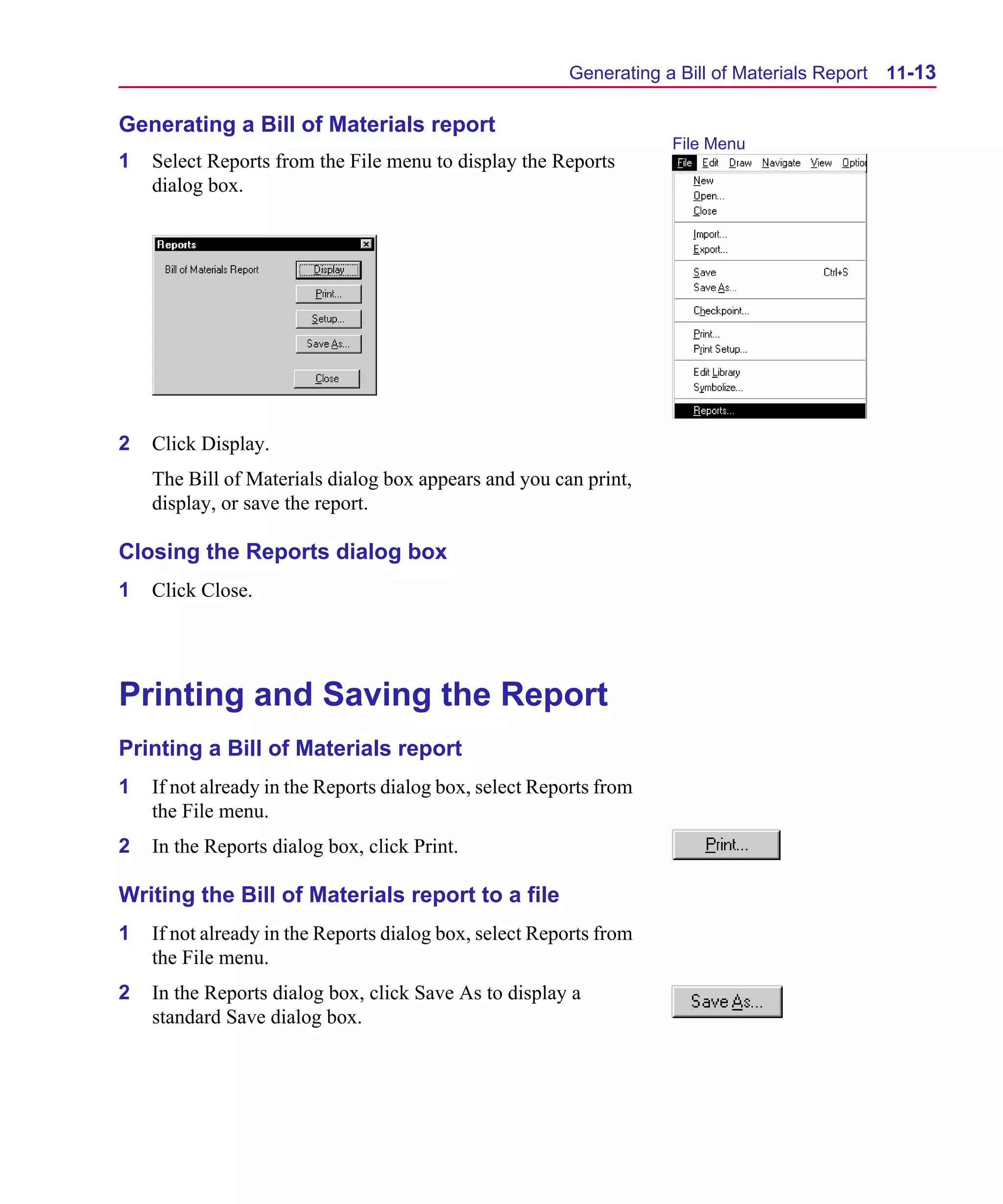 Scug.bk : 11LAYOUT.FMK Page 13 Monday, June 16, 1997 10:10 AM




                                                              Generating a Bill of Materials Report   11-13

      Generating a Bill of Materials report
                                                                          File Menu
      1   Select Reports from the File menu to display the Reports
          dialog box.




      2   Click Display.
          The Bill of Materials dialog box appears and you can print,
          display, or save the report.

      Closing the Reports dialog box
      1   Click Close.




      Printing and Saving the Report
      Printing a Bill of Materials report
      1   If not already in the Reports dialog box, select Reports from
          the File menu.
      2   In the Reports dialog box, click Print.

      Writing the Bill of Materials report to a file
      1   If not already in the Reports dialog box, select Reports from
          the File menu.
      2   In the Reports dialog box, click Save As to display a
          standard Save dialog box.
 