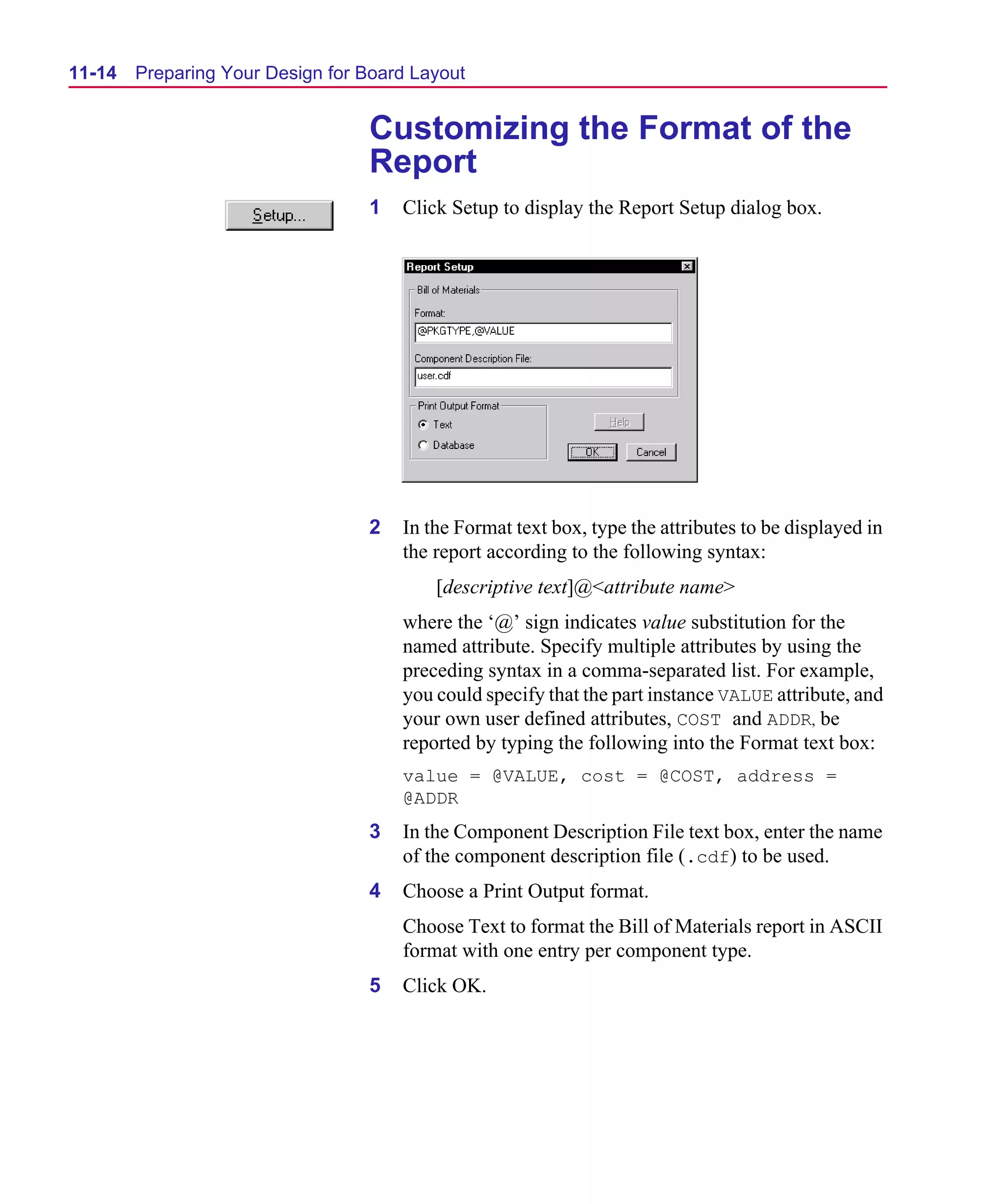 Scug.bk : 11LAYOUT.FMK Page 14 Monday, June 16, 1997 10:10 AM




  11-14   Preparing Your Design for Board Layout


                                    Customizing the Format of the
                                    Report
                                    1   Click Setup to display the Report Setup dialog box.




                                    2   In the Format text box, type the attributes to be displayed in
                                        the report according to the following syntax:
                                            [descriptive text]@<attribute name>
                                        where the ‘@’ sign indicates value substitution for the
                                        named attribute. Specify multiple attributes by using the
                                        preceding syntax in a comma-separated list. For example,
                                        you could specify that the part instance VALUE attribute, and
                                        your own user defined attributes, COST and ADDR, be
                                        reported by typing the following into the Format text box:
                                        value = @VALUE, cost = @COST, address =
                                        @ADDR
                                    3   In the Component Description File text box, enter the name
                                        of the component description file (.cdf) to be used.
                                    4   Choose a Print Output format.
                                        Choose Text to format the Bill of Materials report in ASCII
                                        format with one entry per component type.
                                    5   Click OK.
 