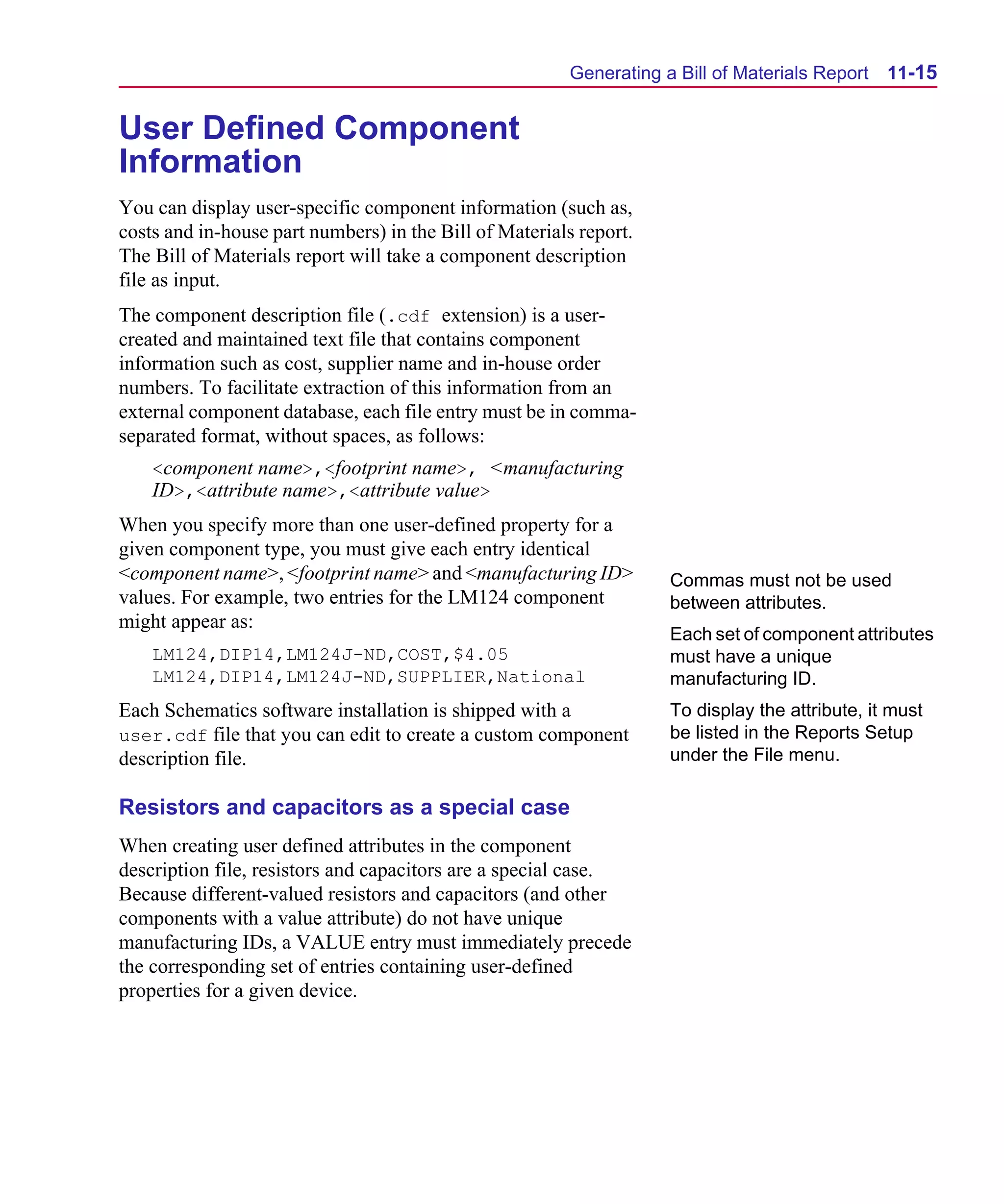 Scug.bk : 11LAYOUT.FMK Page 15 Monday, June 16, 1997 10:10 AM




                                                               Generating a Bill of Materials Report   11-15


      User Defined Component
      Information
      You can display user-specific component information (such as,
      costs and in-house part numbers) in the Bill of Materials report.
      The Bill of Materials report will take a component description
      file as input.
      The component description file (.cdf extension) is a user-
      created and maintained text file that contains component
      information such as cost, supplier name and in-house order
      numbers. To facilitate extraction of this information from an
      external component database, each file entry must be in comma-
      separated format, without spaces, as follows:
          <component name>,<footprint name>, <manufacturing
          ID>,<attribute name>,<attribute value>
      When you specify more than one user-defined property for a
      given component type, you must give each entry identical
      <component name>, <footprint name> and <manufacturing ID>            Commas must not be used
      values. For example, two entries for the LM124 component             between attributes.
      might appear as:
                                                                           Each set of component attributes
          LM124,DIP14,LM124J-ND,COST,$4.05                                 must have a unique
          LM124,DIP14,LM124J-ND,SUPPLIER,National                          manufacturing ID.
      Each Schematics software installation is shipped with a              To display the attribute, it must
      user.cdf file that you can edit to create a custom component         be listed in the Reports Setup
      description file.                                                    under the File menu.

      Resistors and capacitors as a special case
      When creating user defined attributes in the component
      description file, resistors and capacitors are a special case.
      Because different-valued resistors and capacitors (and other
      components with a value attribute) do not have unique
      manufacturing IDs, a VALUE entry must immediately precede
      the corresponding set of entries containing user-defined
      properties for a given device.
 