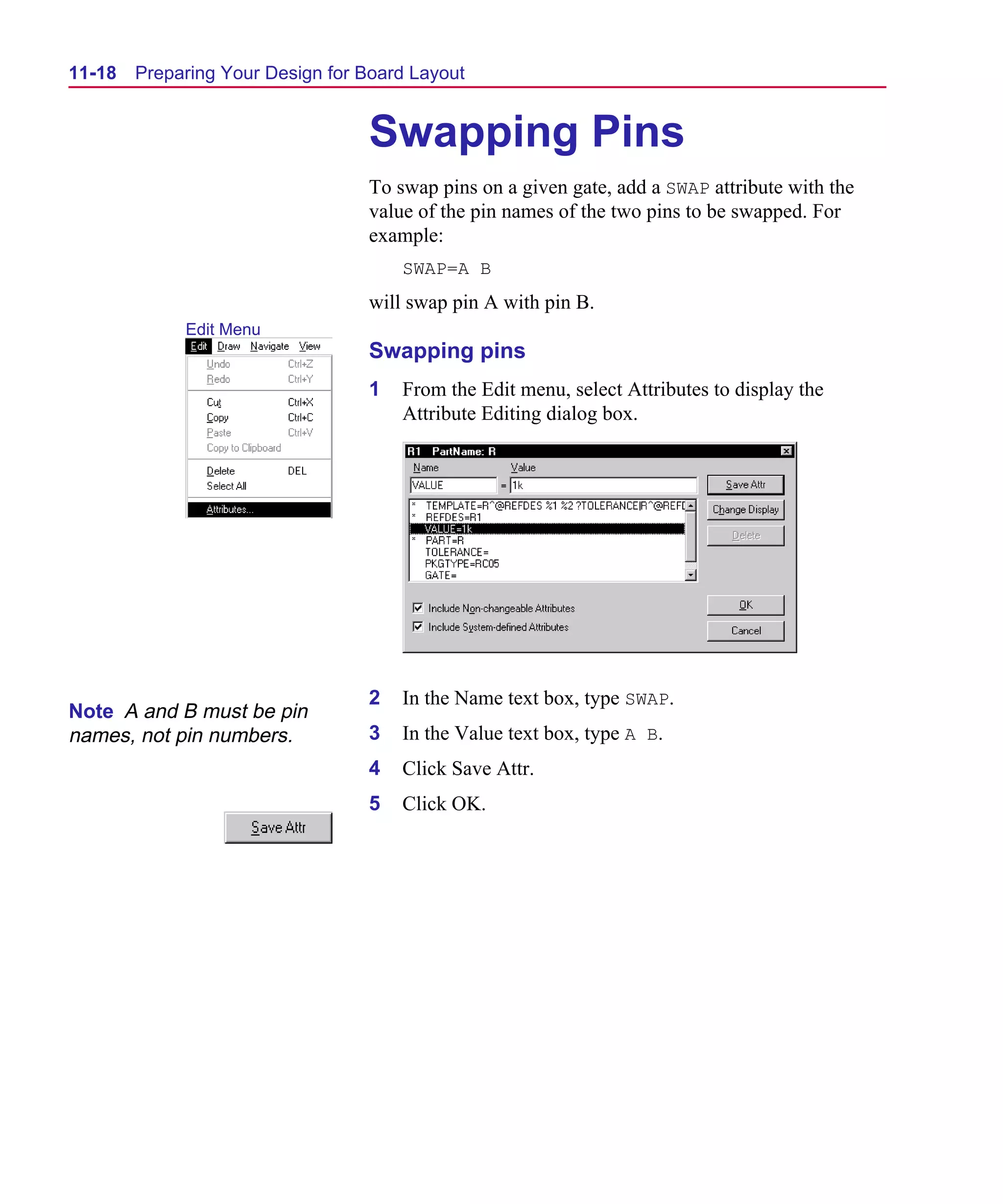 Scug.bk : 11LAYOUT.FMK Page 18 Monday, June 16, 1997 10:10 AM




  11-18   Preparing Your Design for Board Layout


                                    Swapping Pins
                                    To swap pins on a given gate, add a SWAP attribute with the
                                    value of the pin names of the two pins to be swapped. For
                                    example:
                                        SWAP=A B
                                    will swap pin A with pin B.
               Edit Menu
                                    Swapping pins
                                    1   From the Edit menu, select Attributes to display the
                                        Attribute Editing dialog box.




                                    2   In the Name text box, type SWAP.
  Note A and B must be pin
  names, not pin numbers.           3   In the Value text box, type A B.
                                    4   Click Save Attr.
                                    5   Click OK.
 