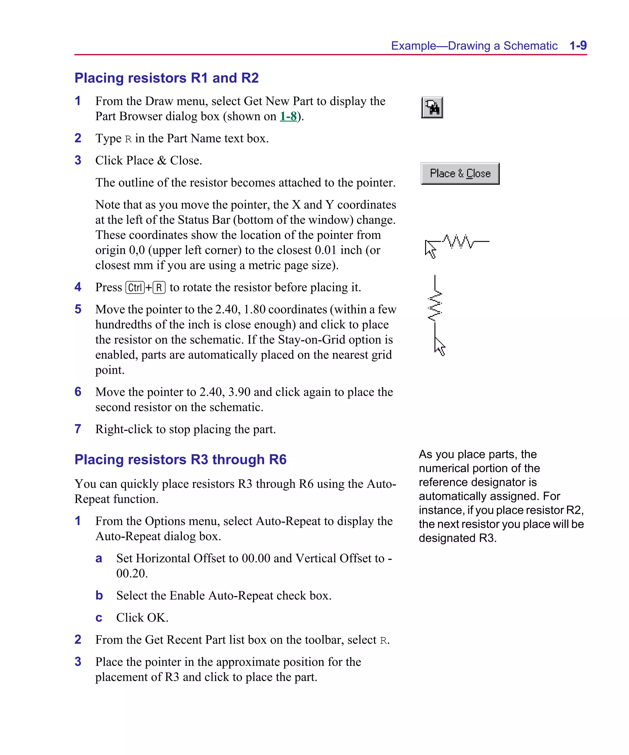 Scug.bk : 01GETSTD.FMK Page 9 Monday, June 16, 1997 10:10 AM




                                                                        Example—Drawing a Schematic        1-9

      Placing resistors R1 and R2
      1   From the Draw menu, select Get New Part to display the
          Part Browser dialog box (shown on 1-8).
      2   Type R in the Part Name text box.
      3   Click Place & Close.
          The outline of the resistor becomes attached to the pointer.
          Note that as you move the pointer, the X and Y coordinates
          at the left of the Status Bar (bottom of the window) change.
          These coordinates show the location of the pointer from
          origin 0,0 (upper left corner) to the closest 0.01 inch (or
          closest mm if you are using a metric page size).
      4   Press C+R to rotate the resistor before placing it.
      5   Move the pointer to the 2.40, 1.80 coordinates (within a few
          hundredths of the inch is close enough) and click to place
          the resistor on the schematic. If the Stay-on-Grid option is
          enabled, parts are automatically placed on the nearest grid
          point.
      6   Move the pointer to 2.40, 3.90 and click again to place the
          second resistor on the schematic.
      7   Right-click to stop placing the part.
                                                                            As you place parts, the
      Placing resistors R3 through R6
                                                                            numerical portion of the
      You can quickly place resistors R3 through R6 using the Auto-         reference designator is
      Repeat function.                                                      automatically assigned. For
                                                                            instance, if you place resistor R2,
      1   From the Options menu, select Auto-Repeat to display the          the next resistor you place will be
          Auto-Repeat dialog box.                                           designated R3.
          a   Set Horizontal Offset to 00.00 and Vertical Offset to -
              00.20.
          b   Select the Enable Auto-Repeat check box.
          c   Click OK.
      2   From the Get Recent Part list box on the toolbar, select R.
      3   Place the pointer in the approximate position for the
          placement of R3 and click to place the part.
 