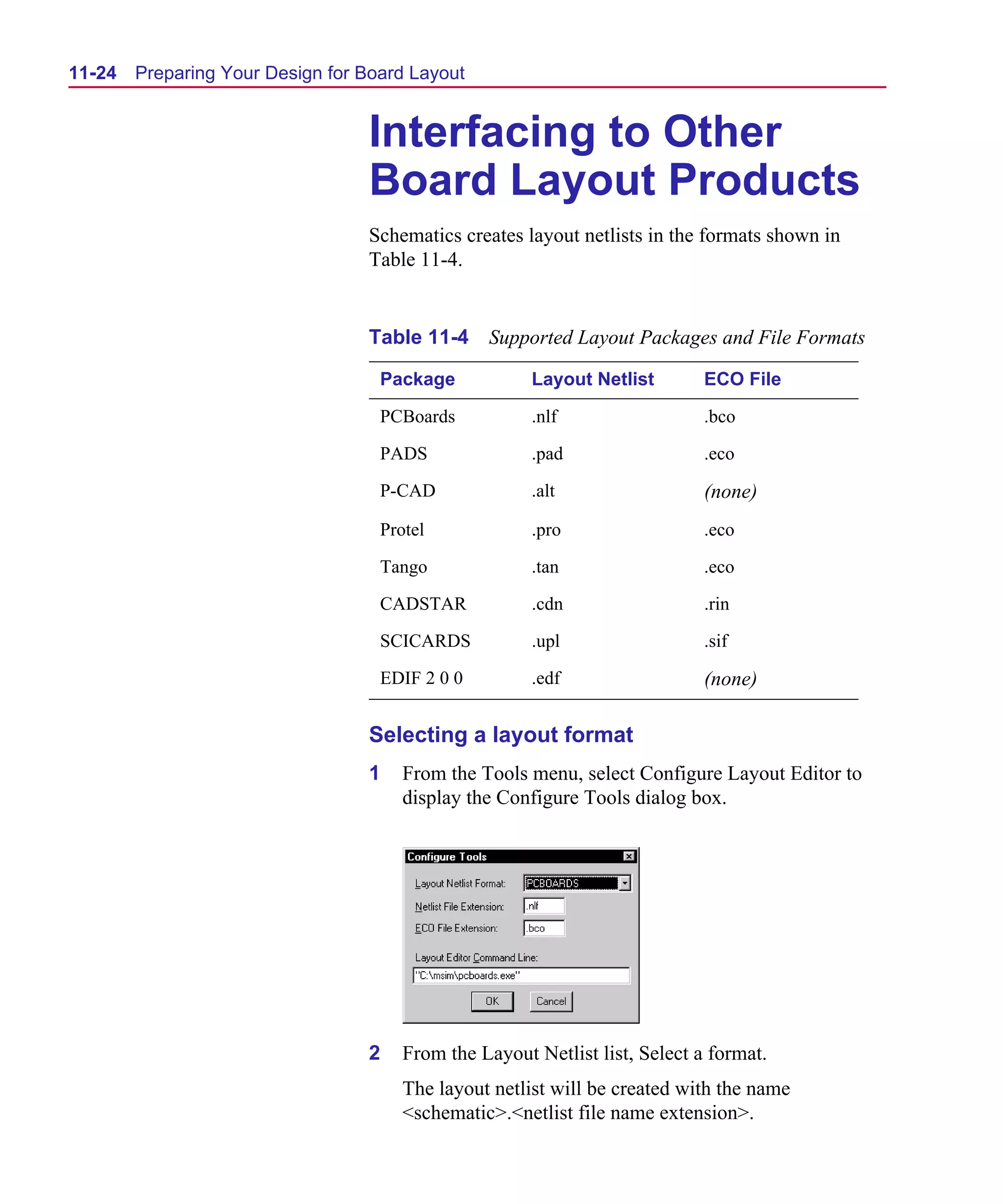 Scug.bk : 11LAYOUT.FMK Page 24 Monday, June 16, 1997 10:10 AM




  11-24   Preparing Your Design for Board Layout


                                    Interfacing to Other
                                    Board Layout Products
                                    Schematics creates layout netlists in the formats shown in
                                    Table 11-4.


                                    Table 11-4 Supported Layout Packages and File Formats

                                      Package            Layout Netlist        ECO File

                                      PCBoards           .nlf                  .bco

                                      PADS               .pad                  .eco

                                      P-CAD              .alt                  (none)
                                      Protel             .pro                  .eco

                                      Tango              .tan                  .eco

                                      CADSTAR            .cdn                  .rin

                                      SCICARDS           .upl                  .sif

                                      EDIF 2 0 0         .edf                  (none)

                                    Selecting a layout format
                                    1    From the Tools menu, select Configure Layout Editor to
                                         display the Configure Tools dialog box.




                                    2    From the Layout Netlist list, Select a format.
                                         The layout netlist will be created with the name
                                         <schematic>.<netlist file name extension>.
 