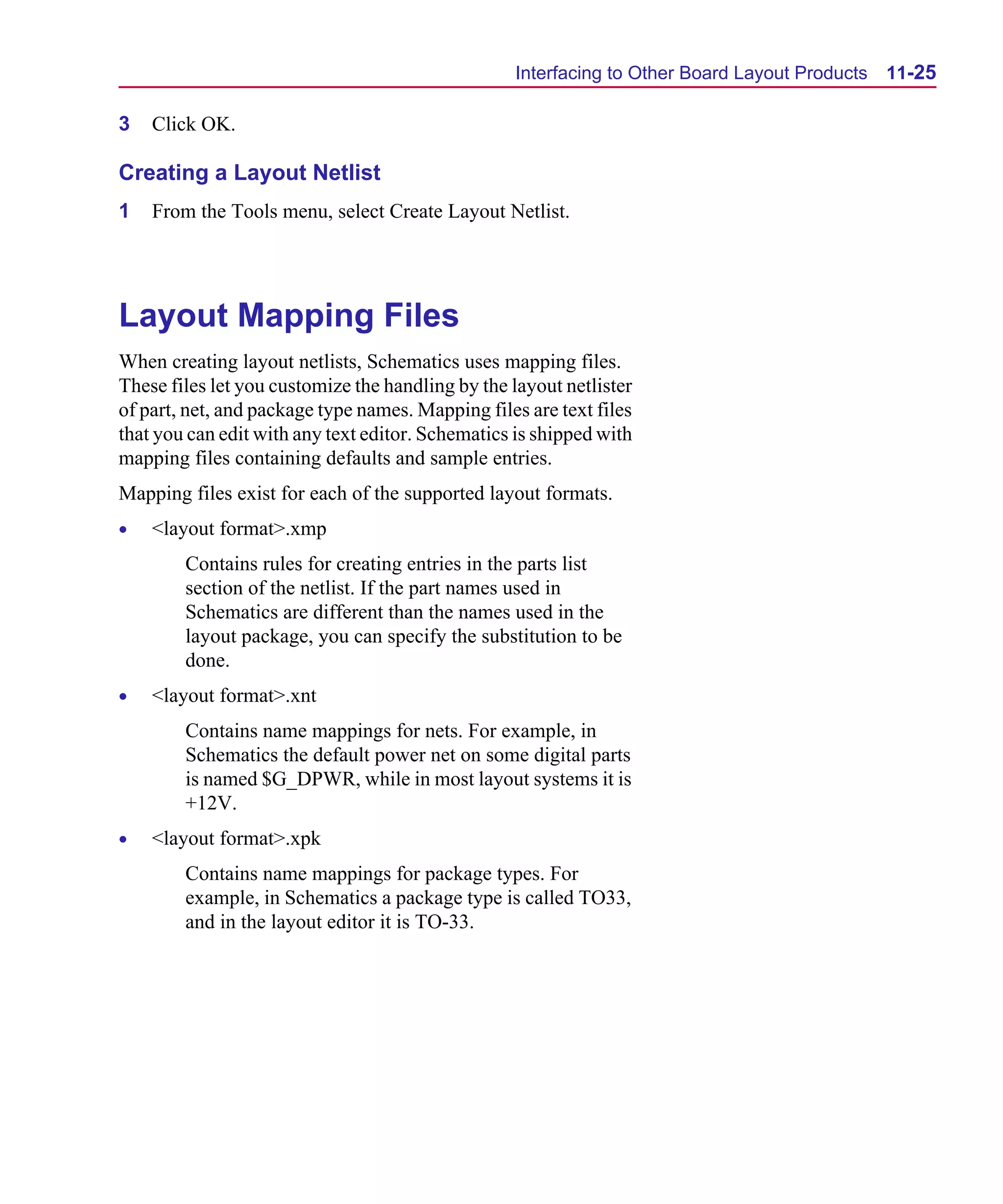 Scug.bk : 11LAYOUT.FMK Page 25 Monday, June 16, 1997 10:10 AM




                                                        Interfacing to Other Board Layout Products   11-25

      3   Click OK.

      Creating a Layout Netlist
      1   From the Tools menu, select Create Layout Netlist.




      Layout Mapping Files
      When creating layout netlists, Schematics uses mapping files.
      These files let you customize the handling by the layout netlister
      of part, net, and package type names. Mapping files are text files
      that you can edit with any text editor. Schematics is shipped with
      mapping files containing defaults and sample entries.
      Mapping files exist for each of the supported layout formats.
      •   <layout format>.xmp
              Contains rules for creating entries in the parts list
              section of the netlist. If the part names used in
              Schematics are different than the names used in the
              layout package, you can specify the substitution to be
              done.
      •   <layout format>.xnt
              Contains name mappings for nets. For example, in
              Schematics the default power net on some digital parts
              is named $G_DPWR, while in most layout systems it is
              +12V.
      •   <layout format>.xpk
              Contains name mappings for package types. For
              example, in Schematics a package type is called TO33,
              and in the layout editor it is TO-33.
 