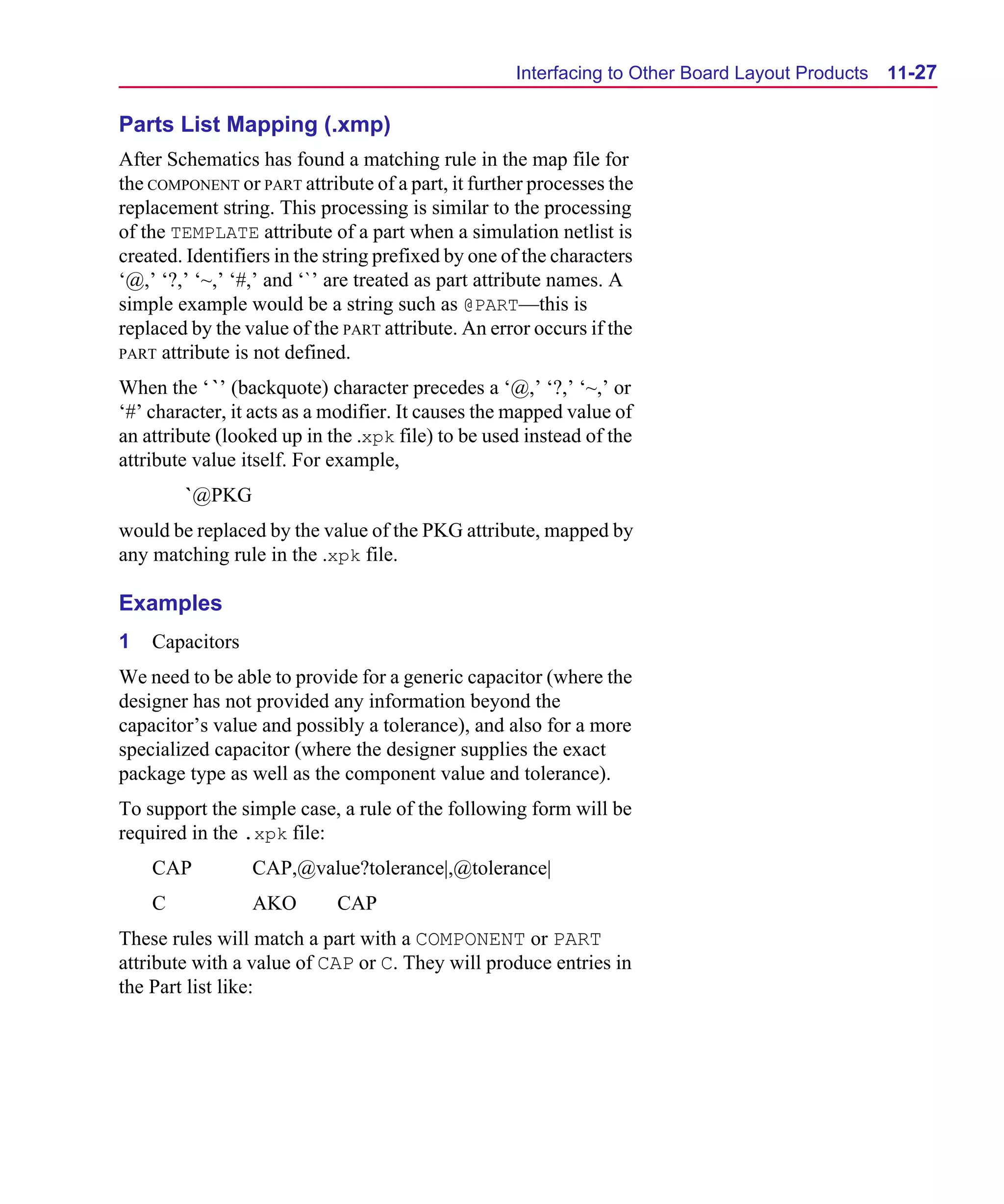Scug.bk : 11LAYOUT.FMK Page 27 Monday, June 16, 1997 10:10 AM




                                                          Interfacing to Other Board Layout Products   11-27

      Parts List Mapping (.xmp)
      After Schematics has found a matching rule in the map file for
      the COMPONENT or PART attribute of a part, it further processes the
      replacement string. This processing is similar to the processing
      of the TEMPLATE attribute of a part when a simulation netlist is
      created. Identifiers in the string prefixed by one of the characters
      ‘@,’ ‘?,’ ‘~,’ ‘#,’ and ‘`’ are treated as part attribute names. A
      simple example would be a string such as @PART—this is
      replaced by the value of the PART attribute. An error occurs if the
      PART attribute is not defined.

      When the ‘ `’ (backquote) character precedes a ‘@,’ ‘?,’ ‘~,’ or
      ‘#’ character, it acts as a modifier. It causes the mapped value of
      an attribute (looked up in the .xpk file) to be used instead of the
      attribute value itself. For example,
              `@PKG
      would be replaced by the value of the PKG attribute, mapped by
      any matching rule in the .xpk file.

      Examples
      1   Capacitors
      We need to be able to provide for a generic capacitor (where the
      designer has not provided any information beyond the
      capacitor’s value and possibly a tolerance), and also for a more
      specialized capacitor (where the designer supplies the exact
      package type as well as the component value and tolerance).
      To support the simple case, a rule of the following form will be
      required in the .xpk file:
          CAP          CAP,@value?tolerance|,@tolerance|
          C            AKO        CAP
      These rules will match a part with a COMPONENT or PART
      attribute with a value of CAP or C. They will produce entries in
      the Part list like:
 
