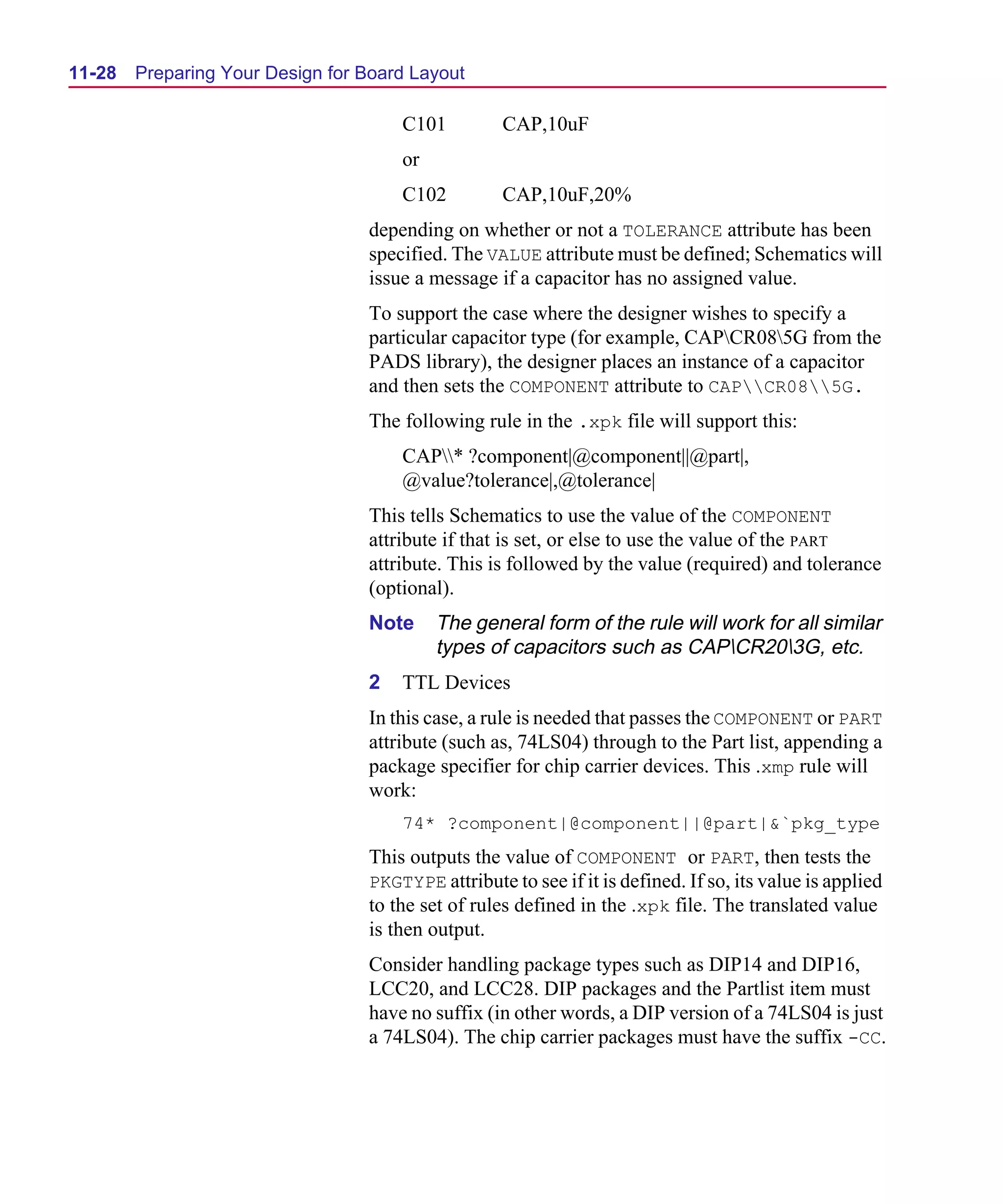Scug.bk : 11LAYOUT.FMK Page 28 Monday, June 16, 1997 10:10 AM




  11-28   Preparing Your Design for Board Layout

                                        C101          CAP,10uF
                                        or
                                        C102          CAP,10uF,20%
                                    depending on whether or not a TOLERANCE attribute has been
                                    specified. The VALUE attribute must be defined; Schematics will
                                    issue a message if a capacitor has no assigned value.
                                    To support the case where the designer wishes to specify a
                                    particular capacitor type (for example, CAPCR085G from the
                                    PADS library), the designer places an instance of a capacitor
                                    and then sets the COMPONENT attribute to CAPCR085G.
                                    The following rule in the .xpk file will support this:
                                        CAP* ?component|@component||@part|,
                                        @value?tolerance|,@tolerance|
                                    This tells Schematics to use the value of the COMPONENT
                                    attribute if that is set, or else to use the value of the PART
                                    attribute. This is followed by the value (required) and tolerance
                                    (optional).
                                    Note     The general form of the rule will work for all similar
                                             types of capacitors such as CAPCR203G, etc.
                                    2   TTL Devices
                                    In this case, a rule is needed that passes the COMPONENT or PART
                                    attribute (such as, 74LS04) through to the Part list, appending a
                                    package specifier for chip carrier devices. This .xmp rule will
                                    work:
                                        74* ?component|@component||@part|&`pkg_type
                                    This outputs the value of COMPONENT or PART, then tests the
                                    PKGTYPE attribute to see if it is defined. If so, its value is applied
                                    to the set of rules defined in the .xpk file. The translated value
                                    is then output.
                                    Consider handling package types such as DIP14 and DIP16,
                                    LCC20, and LCC28. DIP packages and the Partlist item must
                                    have no suffix (in other words, a DIP version of a 74LS04 is just
                                    a 74LS04). The chip carrier packages must have the suffix -CC.
 