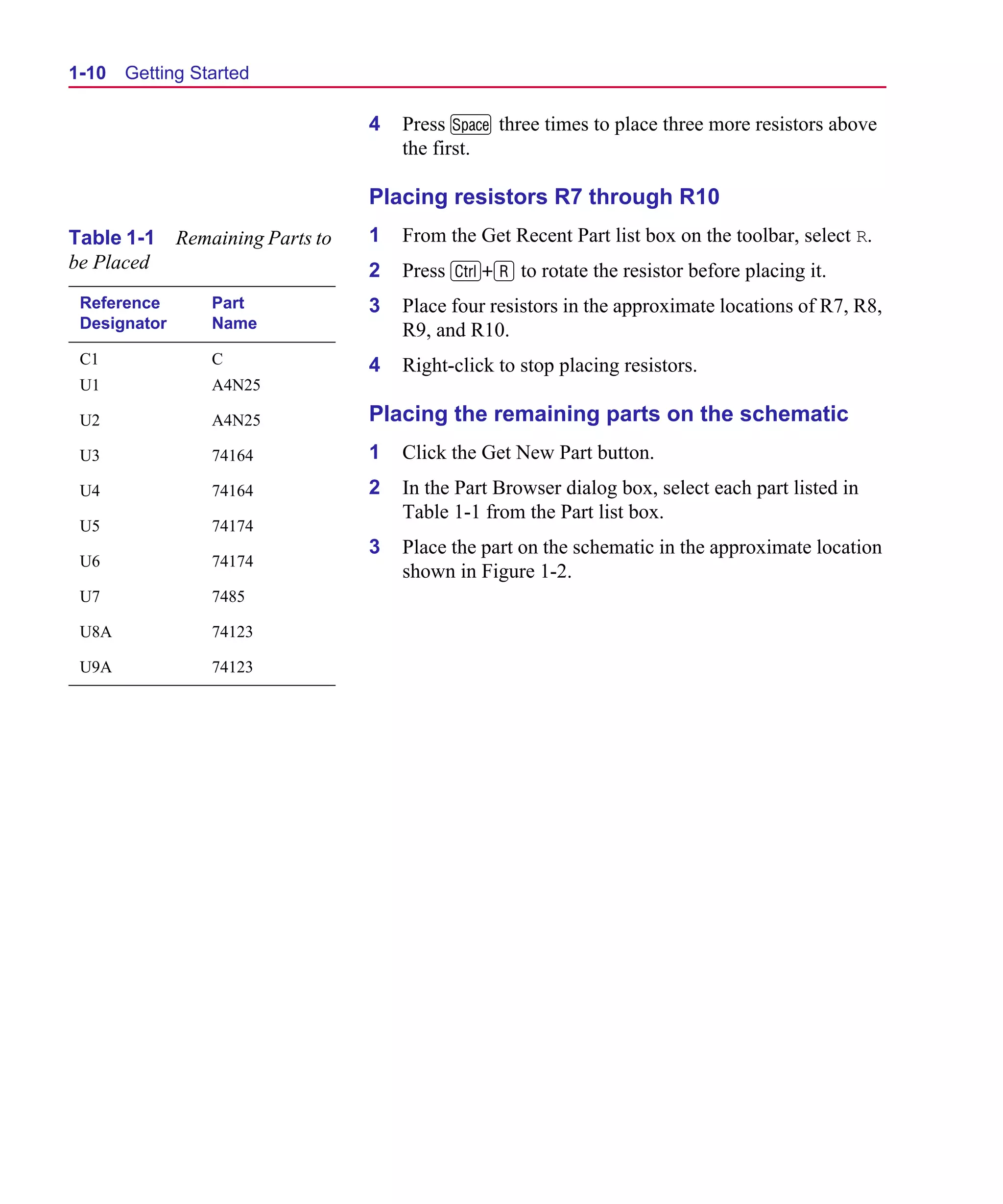 Scug.bk : 01GETSTD.FMK Page 10 Monday, June 16, 1997 10:10 AM




  1-10   Getting Started

                                     4   Press M three times to place three more resistors above
                                         the first.

                                     Placing resistors R7 through R10
  Table 1-1     Remaining Parts to   1   From the Get Recent Part list box on the toolbar, select R.
  be Placed                          2   Press C+R to rotate the resistor before placing it.
   Reference        Part             3   Place four resistors in the approximate locations of R7, R8,
   Designator       Name                 R9, and R10.
   C1               C                4   Right-click to stop placing resistors.
   U1               A4N25

   U2               A4N25            Placing the remaining parts on the schematic
   U3               74164            1   Click the Get New Part button.
   U4               74164            2   In the Part Browser dialog box, select each part listed in
                                         Table 1-1 from the Part list box.
   U5               74174
                                     3   Place the part on the schematic in the approximate location
   U6               74174
                                         shown in Figure 1-2.
   U7               7485

   U8A              74123

   U9A              74123
 