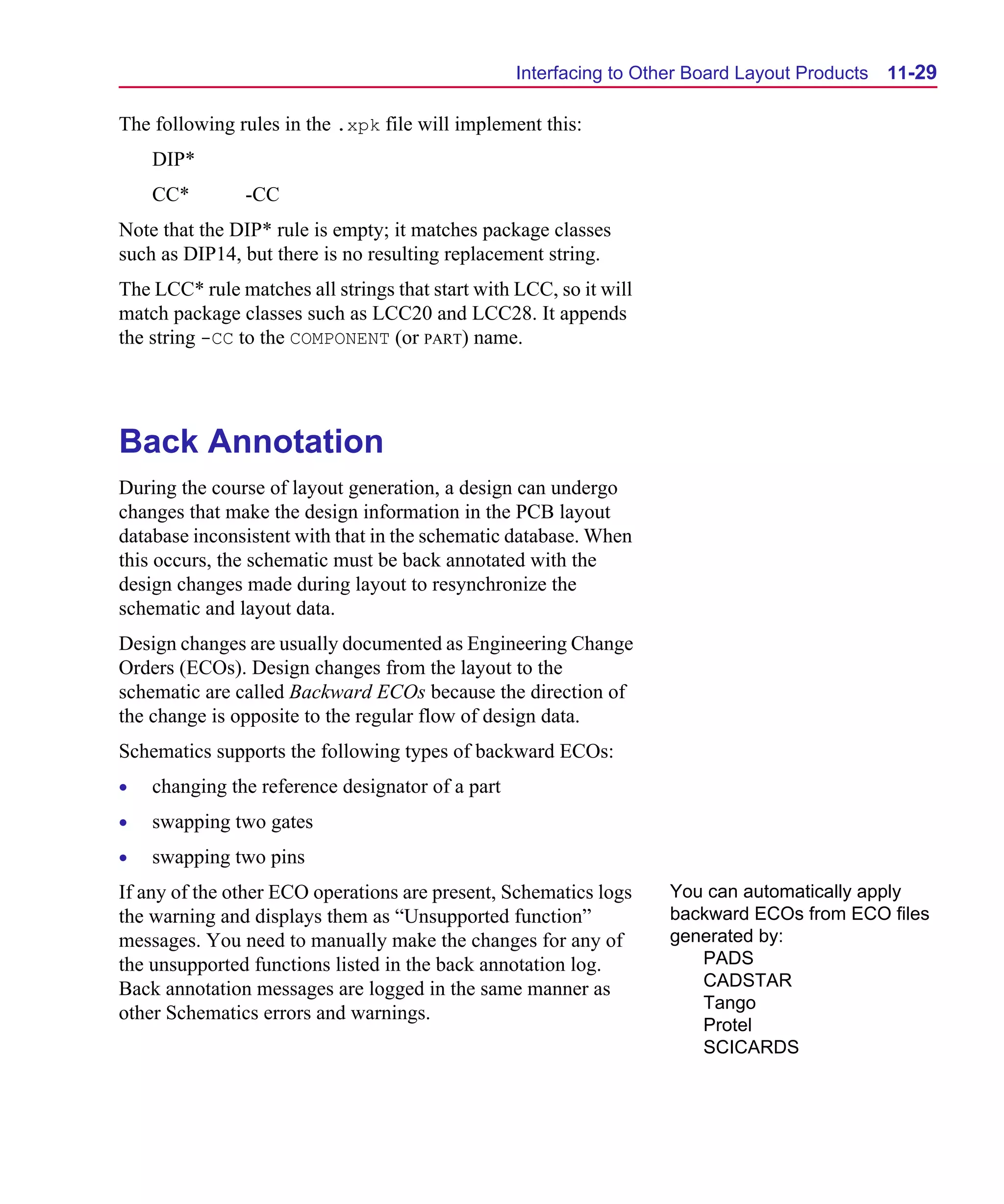 Scug.bk : 11LAYOUT.FMK Page 29 Monday, June 16, 1997 10:10 AM




                                                        Interfacing to Other Board Layout Products   11-29

      The following rules in the .xpk file will implement this:
          DIP*
          CC*         -CC
      Note that the DIP* rule is empty; it matches package classes
      such as DIP14, but there is no resulting replacement string.
      The LCC* rule matches all strings that start with LCC, so it will
      match package classes such as LCC20 and LCC28. It appends
      the string -CC to the COMPONENT (or PART) name.




      Back Annotation
      During the course of layout generation, a design can undergo
      changes that make the design information in the PCB layout
      database inconsistent with that in the schematic database. When
      this occurs, the schematic must be back annotated with the
      design changes made during layout to resynchronize the
      schematic and layout data.
      Design changes are usually documented as Engineering Change
      Orders (ECOs). Design changes from the layout to the
      schematic are called Backward ECOs because the direction of
      the change is opposite to the regular flow of design data.
      Schematics supports the following types of backward ECOs:
      •   changing the reference designator of a part
      •   swapping two gates
      •   swapping two pins
      If any of the other ECO operations are present, Schematics logs     You can automatically apply
      the warning and displays them as “Unsupported function”             backward ECOs from ECO files
      messages. You need to manually make the changes for any of          generated by:
      the unsupported functions listed in the back annotation log.           PADS
      Back annotation messages are logged in the same manner as              CADSTAR
                                                                             Tango
      other Schematics errors and warnings.
                                                                             Protel
                                                                             SCICARDS
 