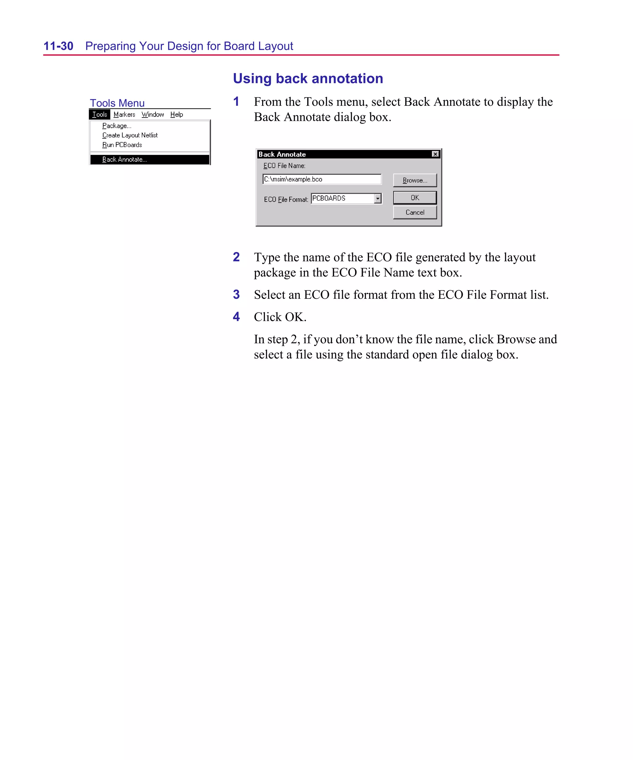 Scug.bk : 11LAYOUT.FMK Page 30 Monday, June 16, 1997 10:10 AM




  11-30   Preparing Your Design for Board Layout

                                    Using back annotation
          Tools Menu                1   From the Tools menu, select Back Annotate to display the
                                        Back Annotate dialog box.




                                    2   Type the name of the ECO file generated by the layout
                                        package in the ECO File Name text box.
                                    3   Select an ECO file format from the ECO File Format list.
                                    4   Click OK.
                                        In step 2, if you don’t know the file name, click Browse and
                                        select a file using the standard open file dialog box.
 