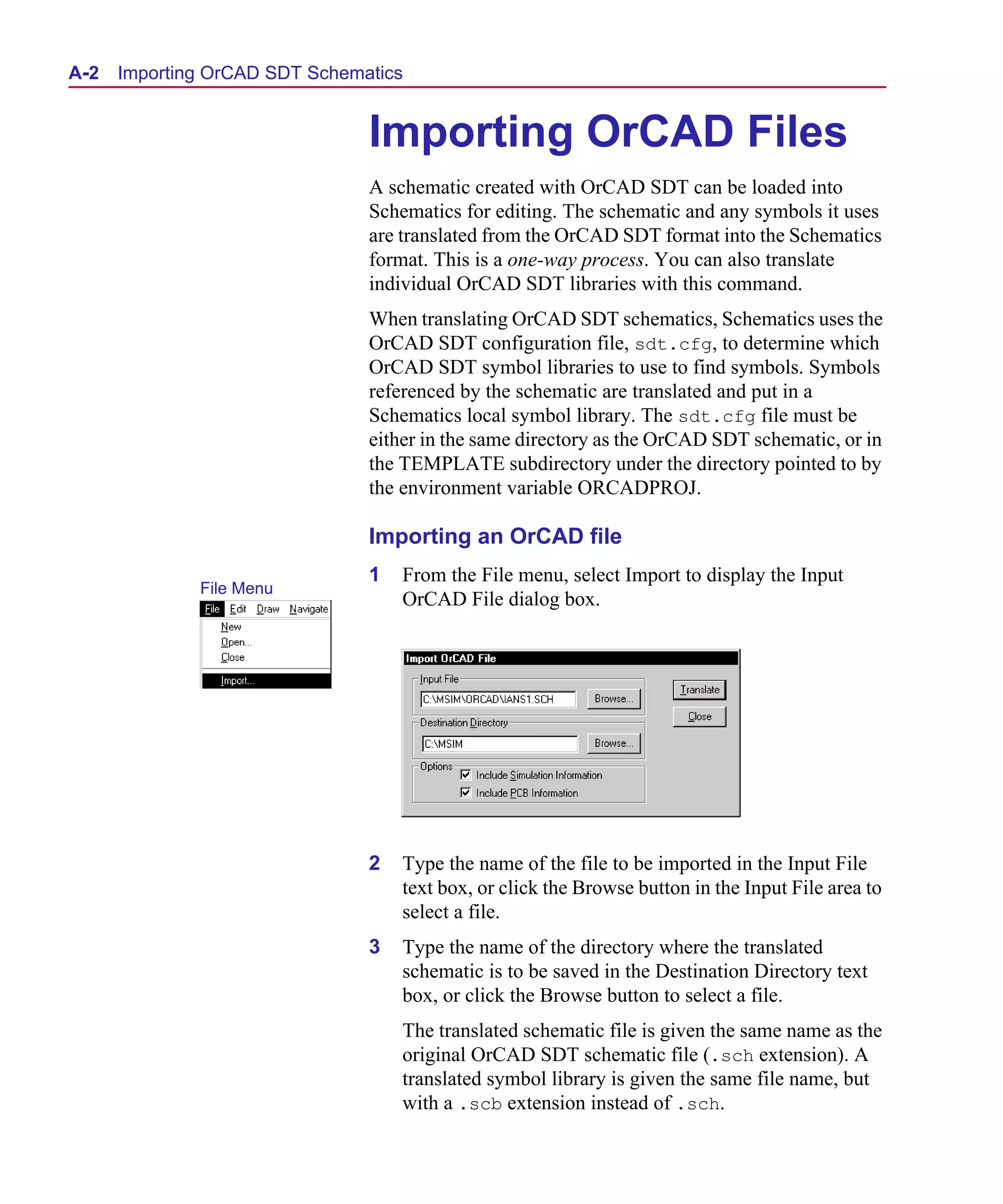 Scug.bk : A-ORCAD.FMK Page 2 Monday, June 16, 1997 10:10 AM




  A- 2   Importing OrCAD SDT Schematics


                                   Importing OrCAD Files
                                   A schematic created with OrCAD SDT can be loaded into
                                   Schematics for editing. The schematic and any symbols it uses
                                   are translated from the OrCAD SDT format into the Schematics
                                   format. This is a one-way process. You can also translate
                                   individual OrCAD SDT libraries with this command.
                                   When translating OrCAD SDT schematics, Schematics uses the
                                   OrCAD SDT configuration file, sdt.cfg, to determine which
                                   OrCAD SDT symbol libraries to use to find symbols. Symbols
                                   referenced by the schematic are translated and put in a
                                   Schematics local symbol library. The sdt.cfg file must be
                                   either in the same directory as the OrCAD SDT schematic, or in
                                   the TEMPLATE subdirectory under the directory pointed to by
                                   the environment variable ORCADPROJ.

                                   Importing an OrCAD file
                                   1   From the File menu, select Import to display the Input
                 File Menu
                                       OrCAD File dialog box.




                                   2   Type the name of the file to be imported in the Input File
                                       text box, or click the Browse button in the Input File area to
                                       select a file.
                                   3   Type the name of the directory where the translated
                                       schematic is to be saved in the Destination Directory text
                                       box, or click the Browse button to select a file.
                                       The translated schematic file is given the same name as the
                                       original OrCAD SDT schematic file (.sch extension). A
                                       translated symbol library is given the same file name, but
                                       with a .scb extension instead of .sch.
 