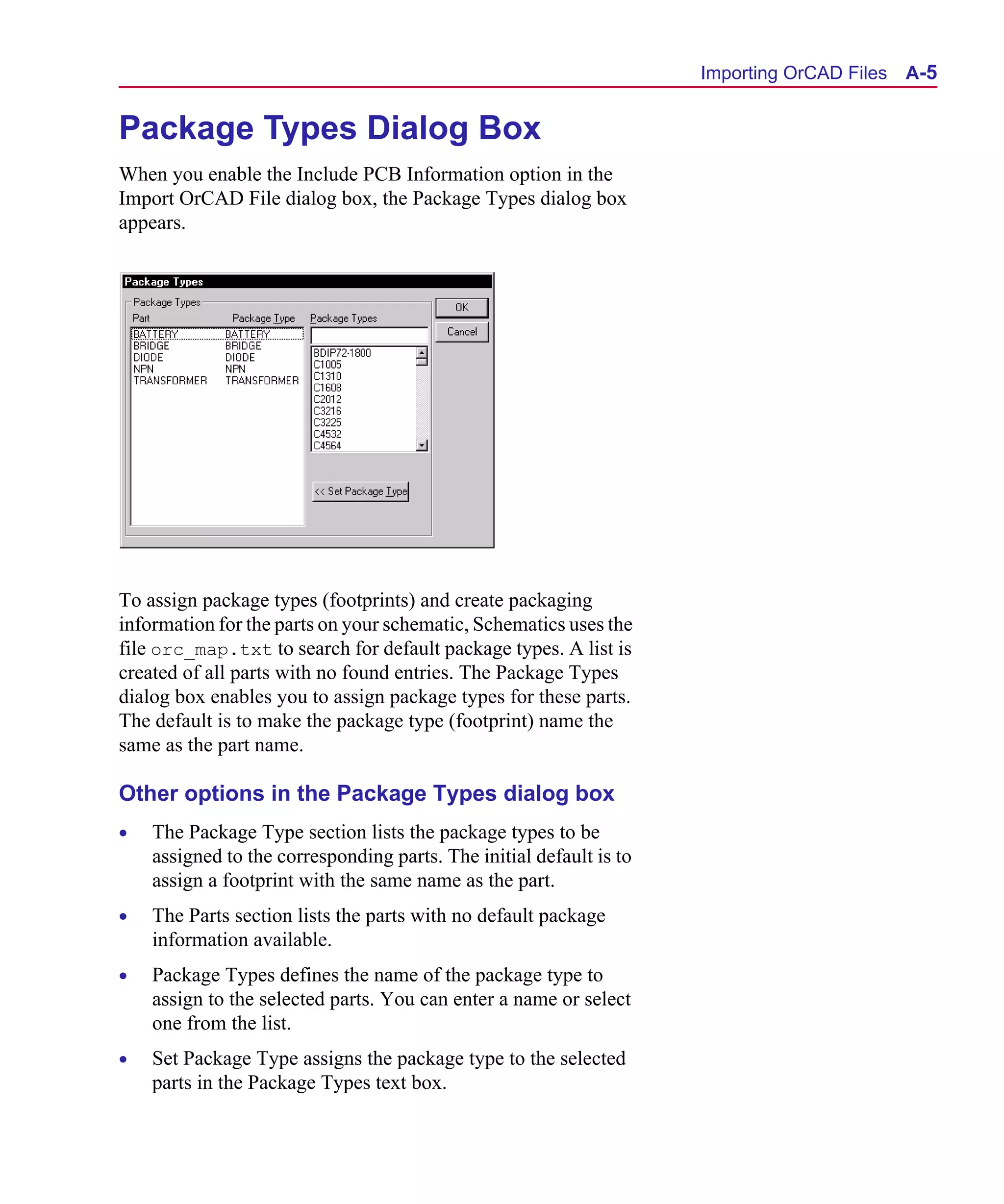Scug.bk : A-ORCAD.FMK Page 5 Monday, June 16, 1997 10:10 AM




                                                                           Importing OrCAD Files A-5


      Package Types Dialog Box
      When you enable the Include PCB Information option in the
      Import OrCAD File dialog box, the Package Types dialog box
      appears.




      To assign package types (footprints) and create packaging
      information for the parts on your schematic, Schematics uses the
      file orc_map.txt to search for default package types. A list is
      created of all parts with no found entries. The Package Types
      dialog box enables you to assign package types for these parts.
      The default is to make the package type (footprint) name the
      same as the part name.

      Other options in the Package Types dialog box
      •   The Package Type section lists the package types to be
          assigned to the corresponding parts. The initial default is to
          assign a footprint with the same name as the part.
      •   The Parts section lists the parts with no default package
          information available.
      •   Package Types defines the name of the package type to
          assign to the selected parts. You can enter a name or select
          one from the list.
      •   Set Package Type assigns the package type to the selected
          parts in the Package Types text box.
 