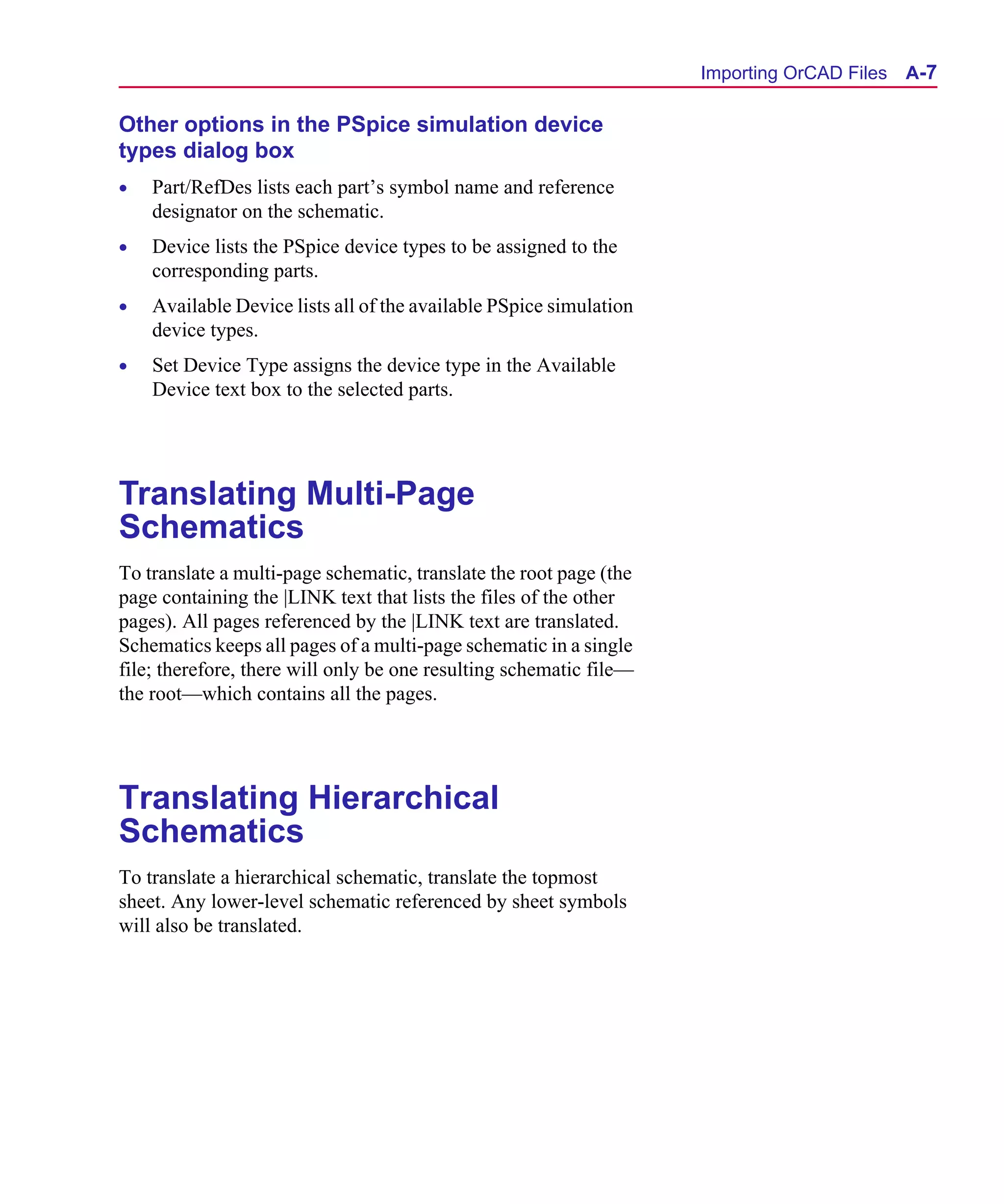 Scug.bk : A-ORCAD.FMK Page 7 Monday, June 16, 1997 10:10 AM




                                                                          Importing OrCAD Files A-7

      Other options in the PSpice simulation device
      types dialog box
      •   Part/RefDes lists each part’s symbol name and reference
          designator on the schematic.
      •   Device lists the PSpice device types to be assigned to the
          corresponding parts.
      •   Available Device lists all of the available PSpice simulation
          device types.
      •   Set Device Type assigns the device type in the Available
          Device text box to the selected parts.




      Translating Multi-Page
      Schematics
      To translate a multi-page schematic, translate the root page (the
      page containing the |LINK text that lists the files of the other
      pages). All pages referenced by the |LINK text are translated.
      Schematics keeps all pages of a multi-page schematic in a single
      file; therefore, there will only be one resulting schematic file—
      the root—which contains all the pages.




      Translating Hierarchical
      Schematics
      To translate a hierarchical schematic, translate the topmost
      sheet. Any lower-level schematic referenced by sheet symbols
      will also be translated.
 
