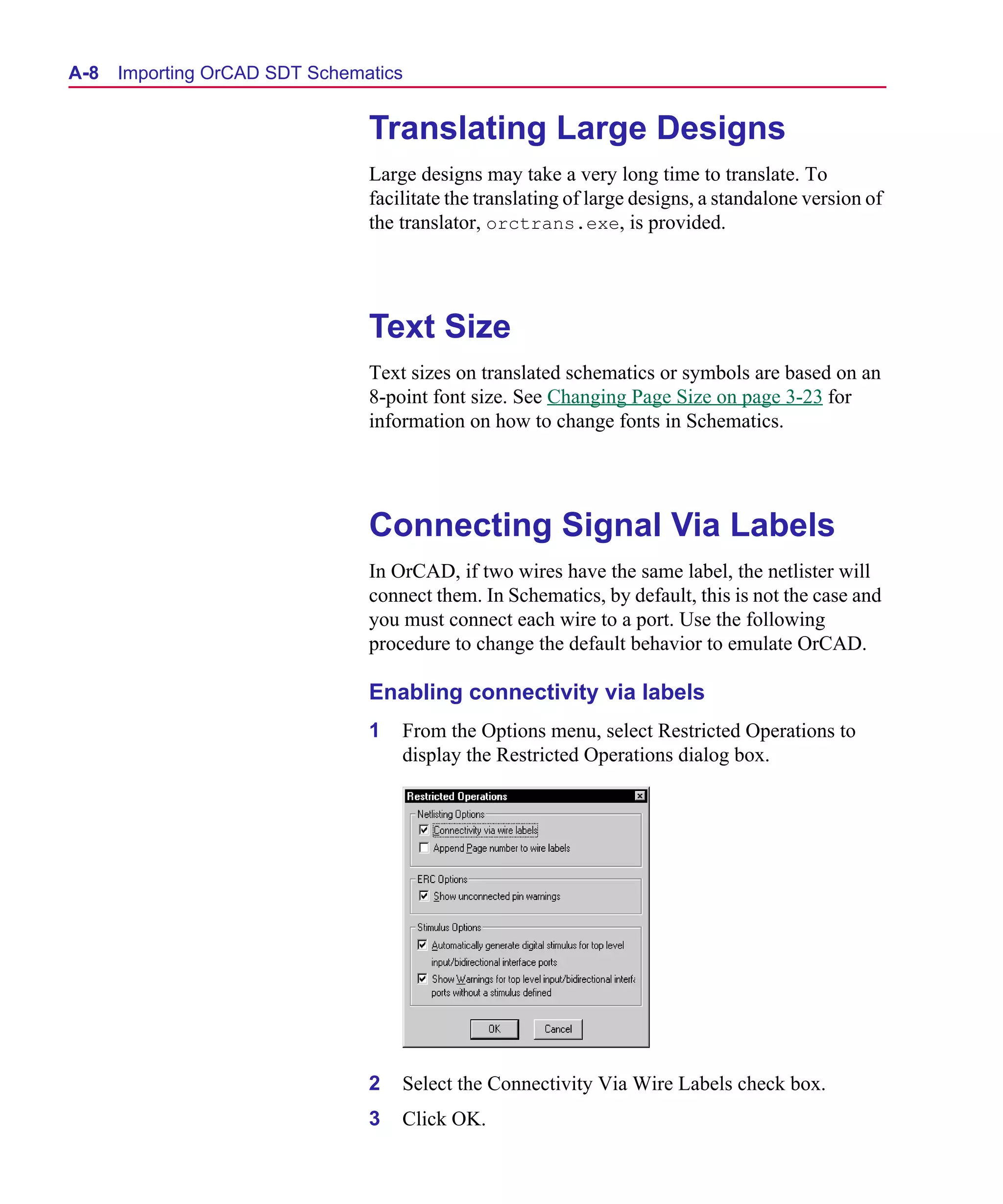 Scug.bk : A-ORCAD.FMK Page 8 Monday, June 16, 1997 10:10 AM




  A- 8   Importing OrCAD SDT Schematics


                                   Translating Large Designs
                                   Large designs may take a very long time to translate. To
                                   facilitate the translating of large designs, a standalone version of
                                   the translator, orctrans.exe, is provided.




                                   Text Size
                                   Text sizes on translated schematics or symbols are based on an
                                   8-point font size. See Changing Page Size on page 3-23 for
                                   information on how to change fonts in Schematics.




                                   Connecting Signal Via Labels
                                   In OrCAD, if two wires have the same label, the netlister will
                                   connect them. In Schematics, by default, this is not the case and
                                   you must connect each wire to a port. Use the following
                                   procedure to change the default behavior to emulate OrCAD.

                                   Enabling connectivity via labels
                                   1   From the Options menu, select Restricted Operations to
                                       display the Restricted Operations dialog box.




                                   2   Select the Connectivity Via Wire Labels check box.
                                   3   Click OK.
 