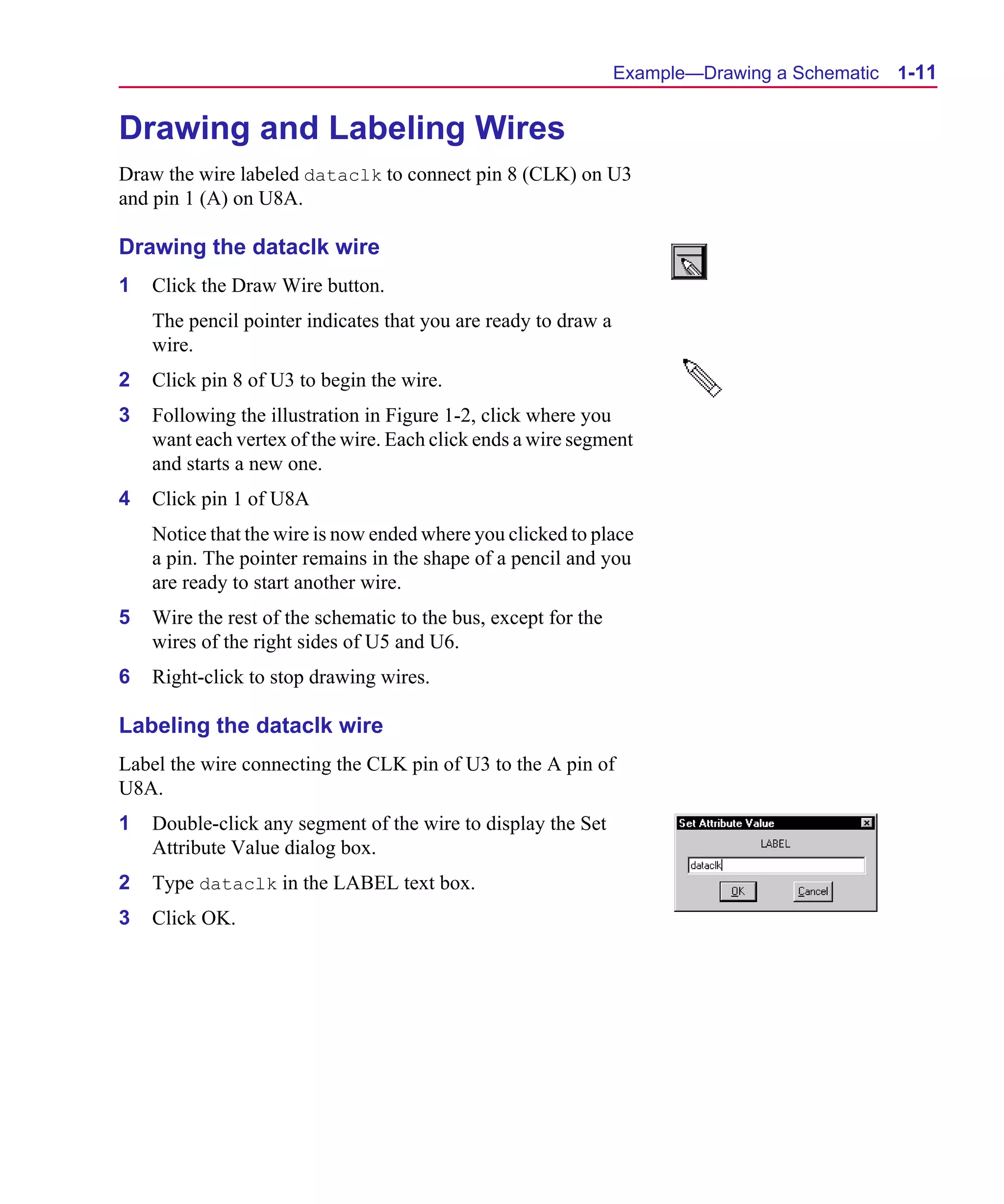 Scug.bk : 01GETSTD.FMK Page 11 Monday, June 16, 1997 10:10 AM




                                                                      Example—Drawing a Schematic   1-11


      Drawing and Labeling Wires
      Draw the wire labeled dataclk to connect pin 8 (CLK) on U3
      and pin 1 (A) on U8A.

      Drawing the dataclk wire
      1   Click the Draw Wire button.
          The pencil pointer indicates that you are ready to draw a
          wire.
      2   Click pin 8 of U3 to begin the wire.
      3   Following the illustration in Figure 1-2, click where you
          want each vertex of the wire. Each click ends a wire segment
          and starts a new one.
      4   Click pin 1 of U8A
          Notice that the wire is now ended where you clicked to place
          a pin. The pointer remains in the shape of a pencil and you
          are ready to start another wire.
      5   Wire the rest of the schematic to the bus, except for the
          wires of the right sides of U5 and U6.
      6   Right-click to stop drawing wires.

      Labeling the dataclk wire
      Label the wire connecting the CLK pin of U3 to the A pin of
      U8A.
      1   Double-click any segment of the wire to display the Set
          Attribute Value dialog box.
      2   Type dataclk in the LABEL text box.
      3   Click OK.
 