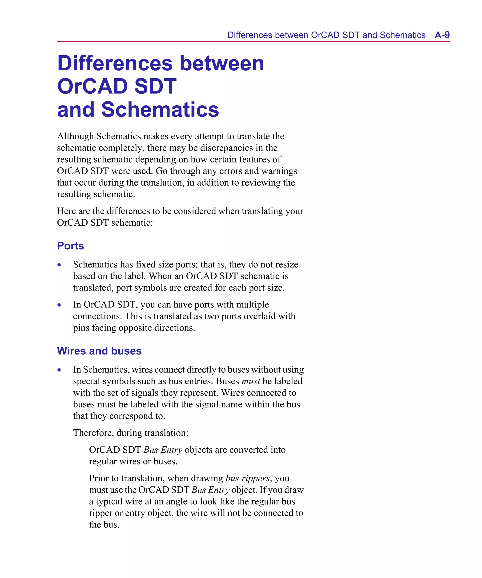 Scug.bk : A-ORCAD.FMK Page 9 Monday, June 16, 1997 10:10 AM




                                                   Differences between OrCAD SDT and Schematics   A-9


      Differences between
      OrCAD SDT
      and Schematics
      Although Schematics makes every attempt to translate the
      schematic completely, there may be discrepancies in the
      resulting schematic depending on how certain features of
      OrCAD SDT were used. Go through any errors and warnings
      that occur during the translation, in addition to reviewing the
      resulting schematic.
      Here are the differences to be considered when translating your
      OrCAD SDT schematic:

      Ports
      •   Schematics has fixed size ports; that is, they do not resize
          based on the label. When an OrCAD SDT schematic is
          translated, port symbols are created for each port size.
      •   In OrCAD SDT, you can have ports with multiple
          connections. This is translated as two ports overlaid with
          pins facing opposite directions.

      Wires and buses
      •   In Schematics, wires connect directly to buses without using
          special symbols such as bus entries. Buses must be labeled
          with the set of signals they represent. Wires connected to
          buses must be labeled with the signal name within the bus
          that they correspond to.
          Therefore, during translation:
              OrCAD SDT Bus Entry objects are converted into
              regular wires or buses.
              Prior to translation, when drawing bus rippers, you
              must use the OrCAD SDT Bus Entry object. If you draw
              a typical wire at an angle to look like the regular bus
              ripper or entry object, the wire will not be connected to
              the bus.
 