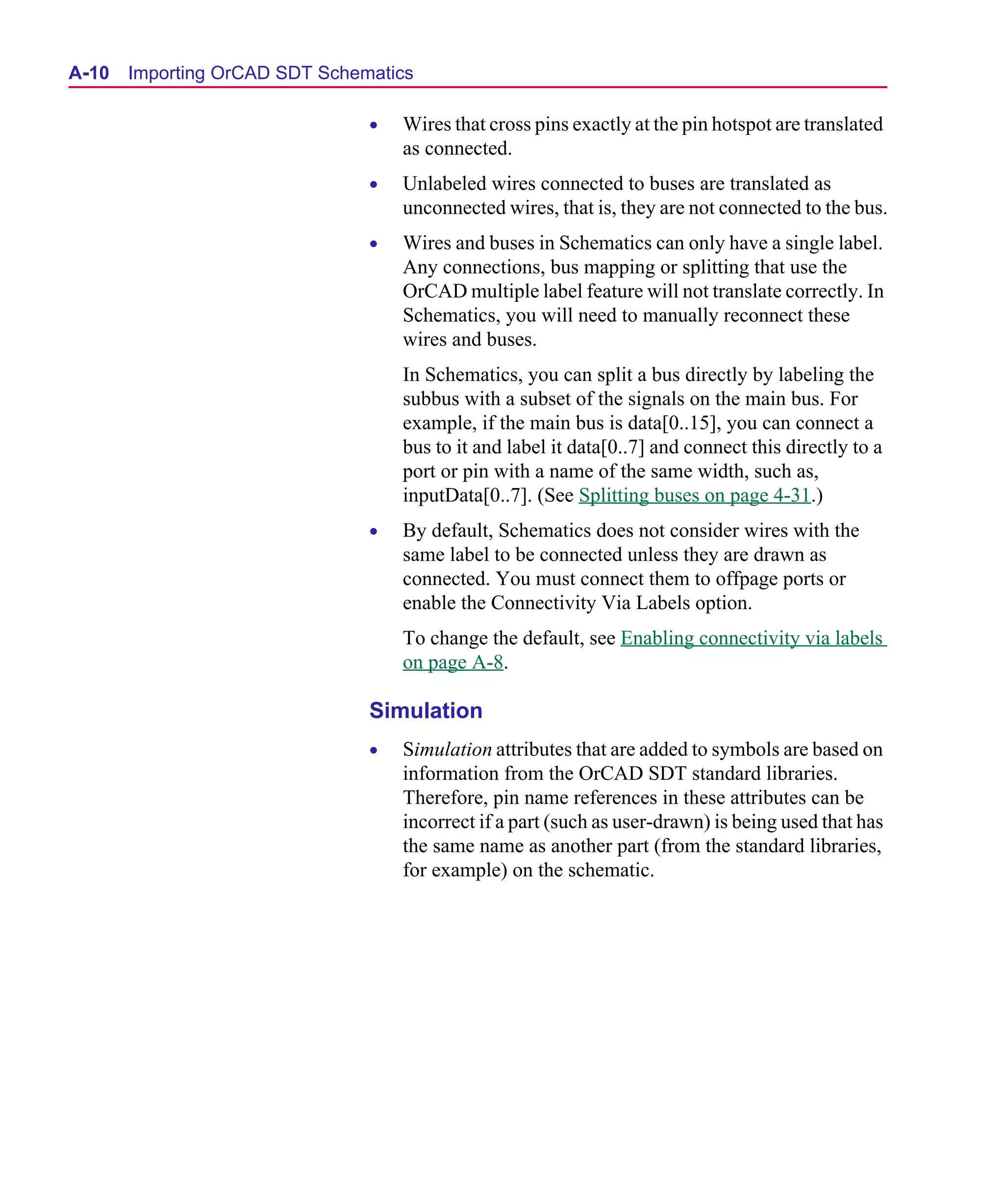 Scug.bk : A-ORCAD.FMK Page 10 Monday, June 16, 1997 10:10 AM




  A-10   Importing OrCAD SDT Schematics

                                  •   Wires that cross pins exactly at the pin hotspot are translated
                                      as connected.
                                  •   Unlabeled wires connected to buses are translated as
                                      unconnected wires, that is, they are not connected to the bus.
                                  •   Wires and buses in Schematics can only have a single label.
                                      Any connections, bus mapping or splitting that use the
                                      OrCAD multiple label feature will not translate correctly. In
                                      Schematics, you will need to manually reconnect these
                                      wires and buses.
                                      In Schematics, you can split a bus directly by labeling the
                                      subbus with a subset of the signals on the main bus. For
                                      example, if the main bus is data[0..15], you can connect a
                                      bus to it and label it data[0..7] and connect this directly to a
                                      port or pin with a name of the same width, such as,
                                      inputData[0..7]. (See Splitting buses on page 4-31.)
                                  •   By default, Schematics does not consider wires with the
                                      same label to be connected unless they are drawn as
                                      connected. You must connect them to offpage ports or
                                      enable the Connectivity Via Labels option.
                                      To change the default, see Enabling connectivity via labels
                                      on page A-8.

                                  Simulation
                                  •   Simulation attributes that are added to symbols are based on
                                      information from the OrCAD SDT standard libraries.
                                      Therefore, pin name references in these attributes can be
                                      incorrect if a part (such as user-drawn) is being used that has
                                      the same name as another part (from the standard libraries,
                                      for example) on the schematic.
 