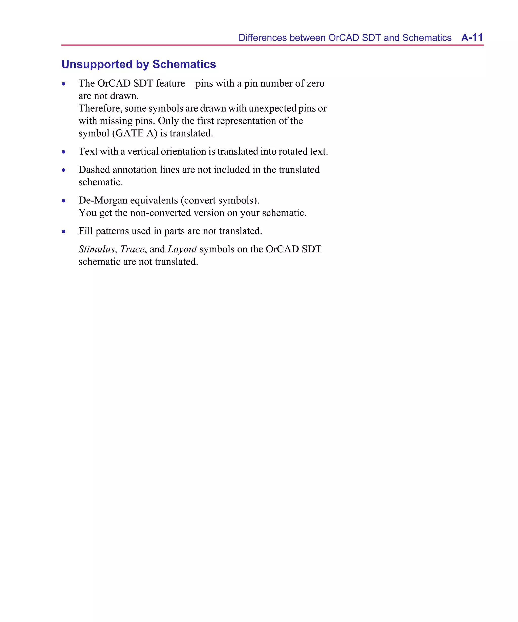Scug.bk : A-ORCAD.FMK Page 11 Monday, June 16, 1997 10:10 AM




                                                   Differences between OrCAD SDT and Schematics   A-11

      Unsupported by Schematics
      •   The OrCAD SDT feature—pins with a pin number of zero
          are not drawn.
          Therefore, some symbols are drawn with unexpected pins or
          with missing pins. Only the first representation of the
          symbol (GATE A) is translated.
      •   Text with a vertical orientation is translated into rotated text.
      •   Dashed annotation lines are not included in the translated
          schematic.
      •   De-Morgan equivalents (convert symbols).
          You get the non-converted version on your schematic.
      •   Fill patterns used in parts are not translated.
          Stimulus, Trace, and Layout symbols on the OrCAD SDT
          schematic are not translated.
 