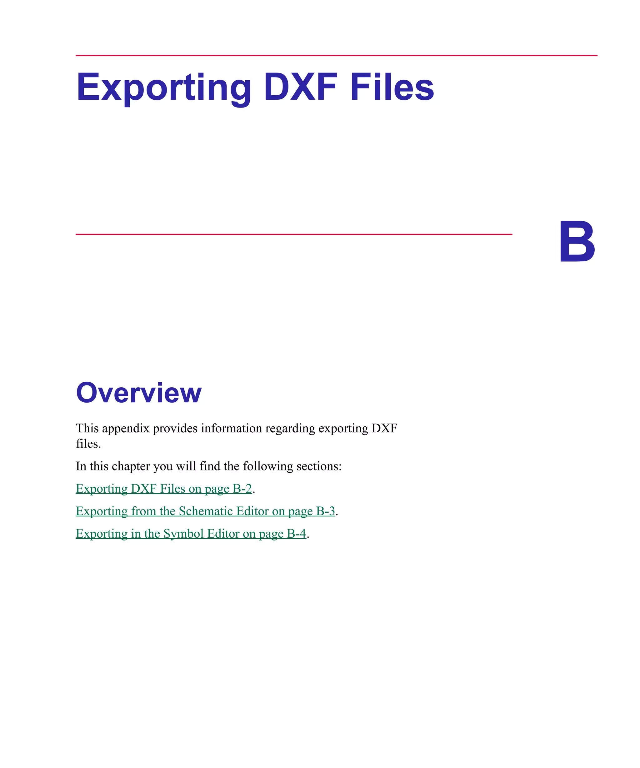 Scug.bk : B-DXF.FMK Page 1 Monday, June 16, 1997 10:10 AM




      Exporting DXF Files



                                                                   B

      Overview
      This appendix provides information regarding exporting DXF
      files.
      In this chapter you will find the following sections:
      Exporting DXF Files on page B-2.
      Exporting from the Schematic Editor on page B-3.
      Exporting in the Symbol Editor on page B-4.
 